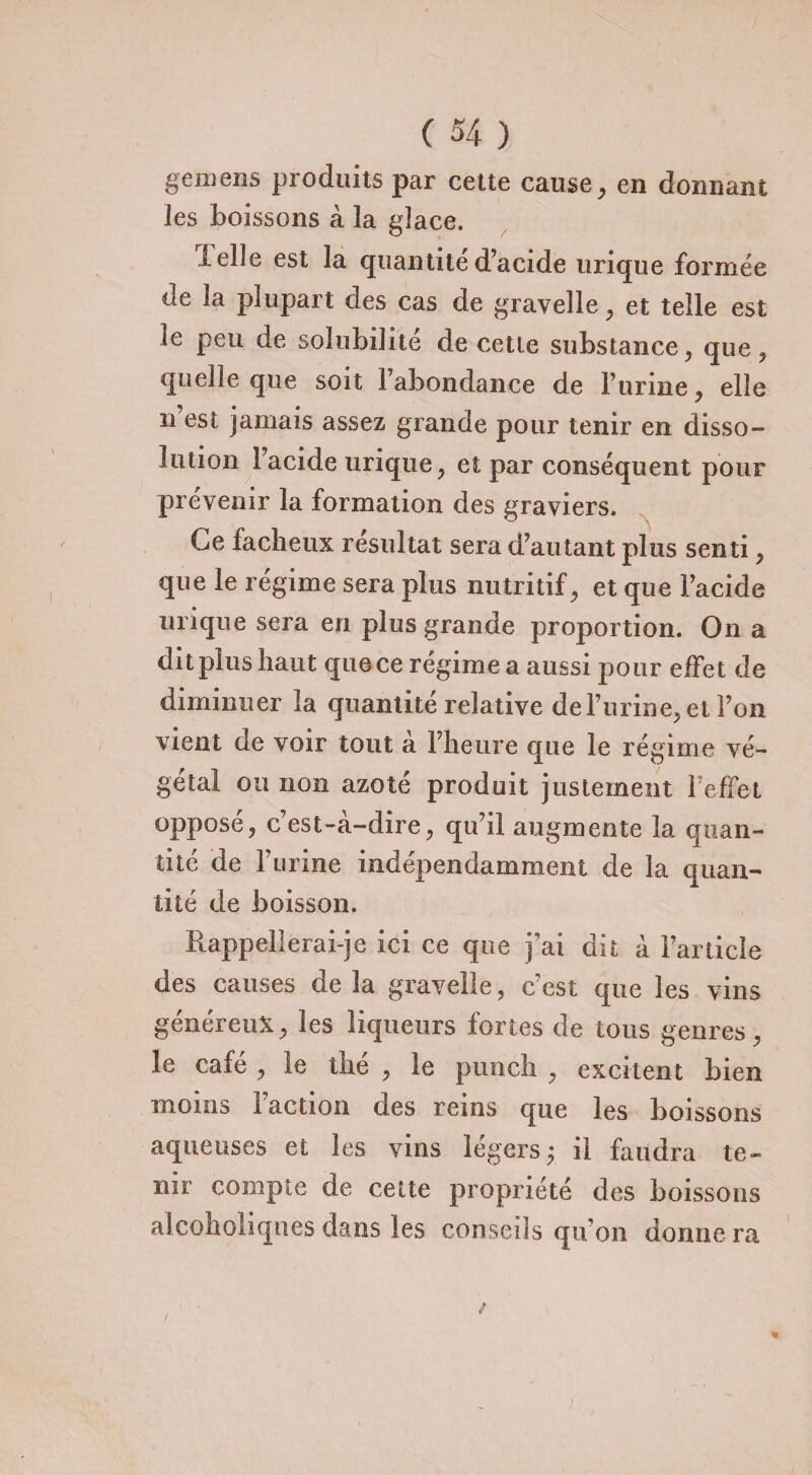 gemens produits par cette cause, en donnant les boissons à la glace. lelle est la quantité d’acide urique formée de la plupart des cas de gravelle, et telle est le peu de solubilité de cette substance, que, quelle que soit l’abondance de l’urine , elle ri est jamais assez grande pour tenir en disso¬ lution l’acide urique, et par conséquent pour prévenir la formation des graviers. Ce fâcheux résultat sera d’autant plus senti, que le régime sera plus nutritif, et que l’acide urique sera en plus grande proportion. On a dit plus haut que ce régime a aussi pour effet de diminuer la quantité relative de burine* et Ton vient de voir tout à l’heure que le régime vé¬ gétal ou non azoté produit justement l effet opposé, c’est-à-dire, qu’il augmente la quan¬ tité de burine indépendamment de la quan¬ tité de boisson. Rappellerai-je ici ce que j’ai dit à l’article des causes delà gravelle, c’est que les vins généreux, les liqueurs fortes de tous genres, le café , le thé , le punch , excitent bien moins l’action des reins que les boissons aqueuses et les vins légers y il faudra te¬ nir compte de cette propriété des boissons alcoholiqnes dans les conseils qu’on donnera j.
