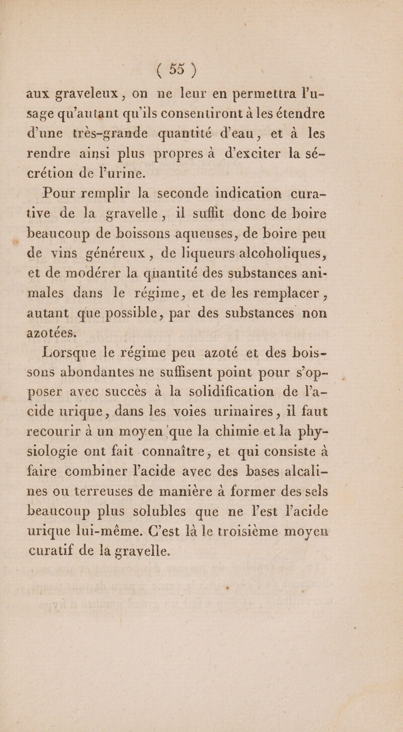 aux graveleux, on ne leur en permettra l’u¬ sage qu’autant qu’ils consentiront à les étendre d’une très-grande quantité d’eau, et à les rendre airjsi plus propres à d’exciter la sé¬ crétion de l’urine. Pour remplir la seconde indication cura¬ tive de la gravelle , il suffit donc de boire beaucoup de boissons aqueuses, de boire peu de vins généreux , de liqueurs alcohcliques, et de modérer la quantité des substances ani¬ males dans le régime, et de les remplacer , autant que possible, par des substances non azotées. Lorsque le régime peu azoté et des bois¬ sons abondantes ne suffisent point pour s’op¬ poser avec succès à la solidification de l'a¬ cide urique, dans les voies urinaires, il faut recourir à un moyen que la chimie et la phy¬ siologie ont fait connaître, et qui consiste à faire combiner l’acide avec des bases alcali¬ nes ou terreuses de manière à former des sels beaucoup plus solubles que ne l’est l’acide urique lui-même. C’est là le troisième moyen curatif de la gravelle.