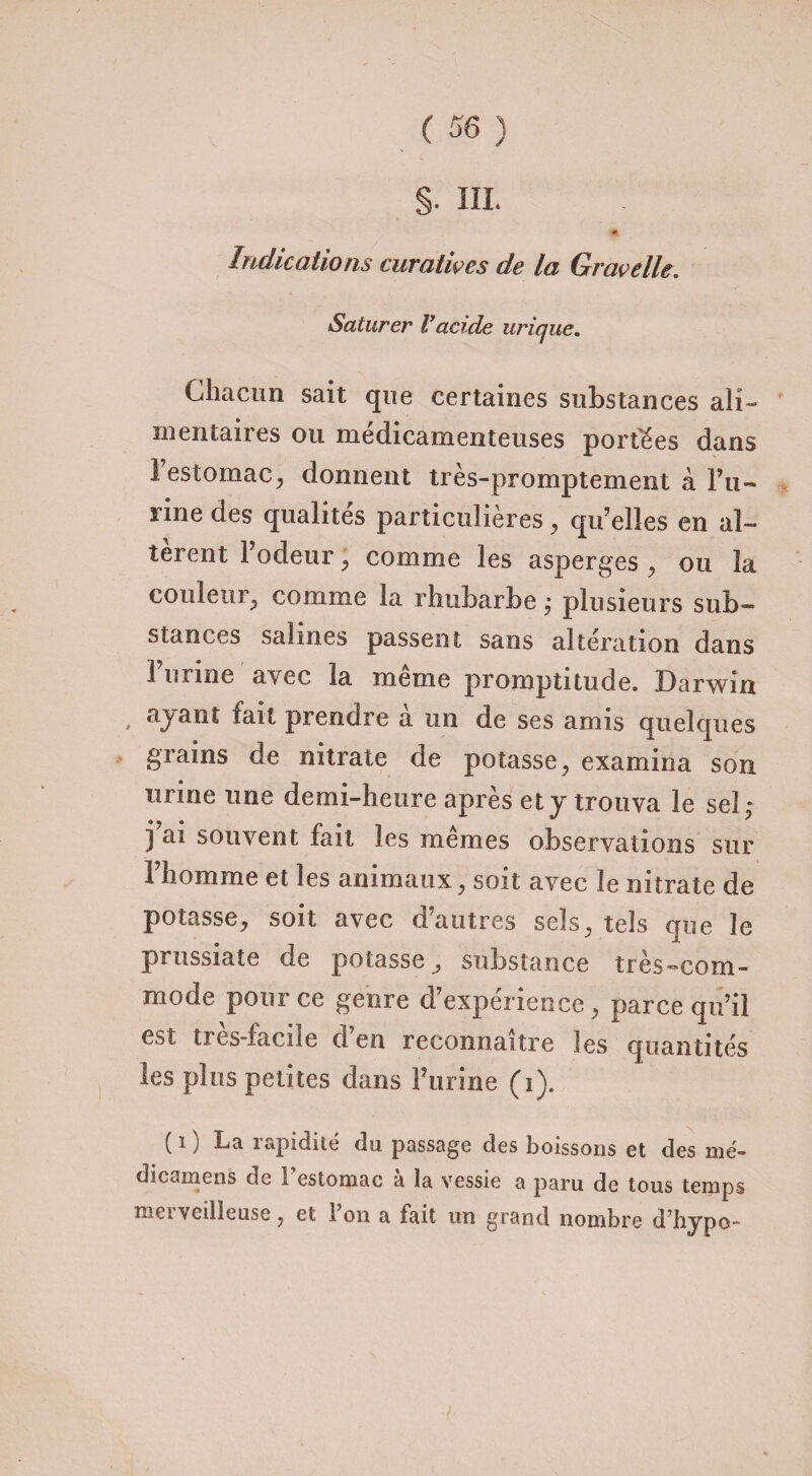 Saturer Vacide urique. Chacun sait que certaines substances ali¬ mentaires ou médicamenteuses portées dans 1 estomac, donnent très-promptement à Pu- rine des qualités particulières, qu’elles en al¬ tèrent F odeur, comme les asperges , ou la couleur, comme la rhubarbe ,• plusieurs sub¬ stances salines passent sans altération dans 1 urine avec la meme promptitude. Darwin , ayant fait prendre à un de ses amis quelques grains de nitrate de potasse, examina son urine une demi-heure après et y trouva le sel; j’ai souvent fait les mêmes observations sur l’homme et les animaux, soit avec le nitrate de potasse, soit avec d’autres sels, tels que le prussiate de potasse, substance très-com¬ mode pour ce genre d’expérience, parce qu’il est très-facile d’en reconnaître les quantités les plus petites dans Furine (i). ( i ) La rapidité du passage des boissons et des mé- dicamens de 1 estomac a la vessie a paru de tous temps met veilleuse, et ion a fait un grand nombre dhypo-