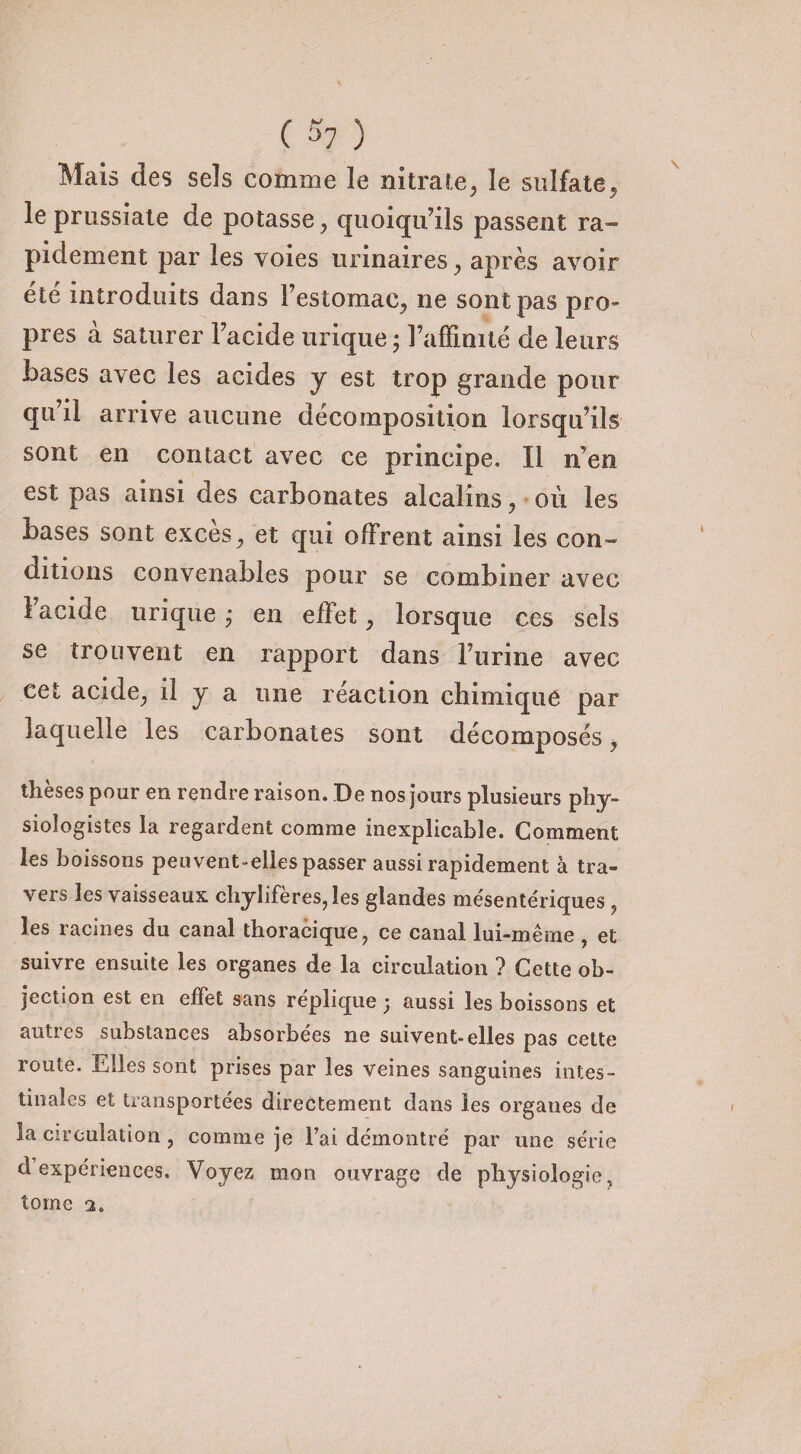 ( ^7 ) Mais des sels comme le nitrate, le sulfate, le prussiale de potasse, quoiqu’ils passent ra¬ pidement par les voies urinaires, après avoir été introduits dans l’estomac, ne sont pas pro¬ pres à saturer l’acide urique ; l’affinité de leurs bases avec les acides y est trop grande pour qu’il arrive aucune décomposition lorsqu’ils sont en contact avec ce principe. Il n’en est pas ainsi des carbonates alcalins, où les bases sont exces, et qui offrent ainsi les con¬ ditions convenables pour se combiner avec l’acide urique ; en effet, lorsque ces sels se trouvent en rapport dans l’urine avec cet acide, il y a une réaction chimique par laquelle les carbonates sont décomposés, thèses pour en rendre raison. De nos jours plusieurs phy¬ siologistes la regardent comme inexplicable. Comment les boissons peuvent-elles passer aussi rapidement à tra- \ers les vaisseaux chylifères, les glandes mésentériques, les racines du canal thoracique, ce canal lui-même, et suivre ensuite les organes de la circulation ? Cette ob¬ jection est en effet sans répliqué j aussi les boissons et autres substances absorbées ne suivent-elles pas cette route. Elles sont prises par les veines sanguines intes¬ tinales et transportées directement dans les organes de la circulation, comme je l’ai démontré par une série d’expériences. Voyez mon ouvrage de physiologie, tome 2.
