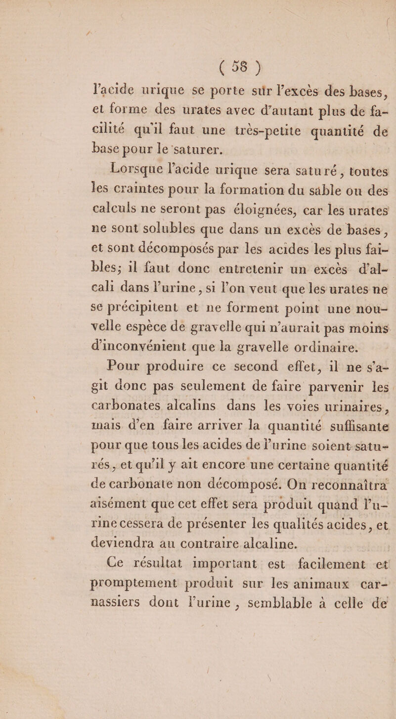 f ( 5S ) l’acide urique se porte stir l’excès des bases, et forme des urates avec d'autant plus de fa¬ cilité qu il faut une très-petite quantité de base pour le saturer. Lorsque l’acide urique sera saturé, toutes les craintes pour la formation du sable ou des calculs ne seront pas éloignées, car les urates ne sont solubles que dans un excès de bases, et sont décomposés par les acides les plus fai¬ bles; il faut donc entretenir un excès d'al¬ cali dans burine, si l’on veut que les urates ne se précipitent et ne forment point une nou¬ velle espèce de gravelle qui n’aurait pas moins d’inconvénient que la gravelle ordinaire. Pour produire ce second effet, il ne s’a¬ git donc pas seulement de faire parvenir les carbonates alcalins dans les voies urinaires, mais d’en faire arriver la quantité suffisante pour que tous les acides de l’urine soient satu¬ rés, et qu’il y ait encore une certaine quantité de carbonate non décomposé. On reconnaîtra aisément que cet effet sera produit quand l’u¬ rine cessera de présenter les qualités acides, et deviendra au contraire alcaline. Ce résultat important est facilement et JL promptement produit sur les animaux car¬ nassiers dont Furine , semblable à celle de s /