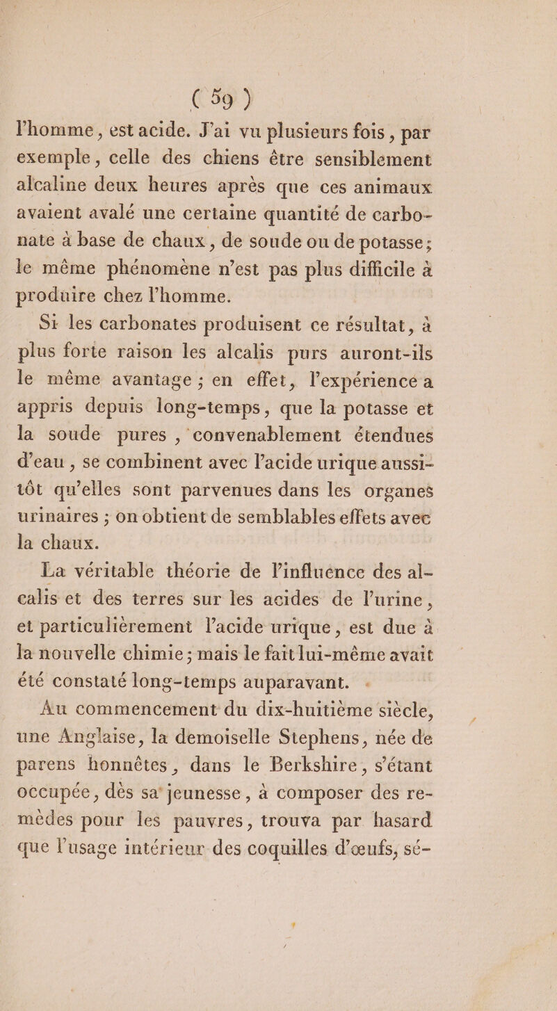 l’homme , est acide. J’ai vu plusieurs fois, par exemple, celle des chiens être sensiblement alcaline deux heures après que ces animaux avaient avalé une certaine quantité de carbo¬ nate à base de chaux, de soude ou de potasse; le même phénomène n’est pas plus difficile à produire chez l’homme. Si les carbonates produisent ce résultat, à plus forte raison les alcalis purs auront-ils le même avantage ; en effet; l’expérience a appris depuis long-temps, que la potasse et la soude pures , convenablement étendues d’eau , se combinent avec l’acide urique aussi¬ tôt qu’elles sont parvenues dans les organes urinaires ; on obtient de semblables effets avec la chaux. La véritable théorie de l’influence des al¬ calis et des terres sur les acides de l’urine, et particulièrement l’acide urique, est due à la nouvelle chimie ; mais le fait lui-même avait été constaté long-temps auparavant. Au commencement du dix-huitième siècle, une Anglaise, la demoiselle Stephens, née de parens honnêtes, dans le Berkshire, s’étant occupée, dès sa jeunesse, à composer des re¬ mèdes pour les pauvres, trouva par hasard que F usage intérieur des coquilles d’œufs, sé-