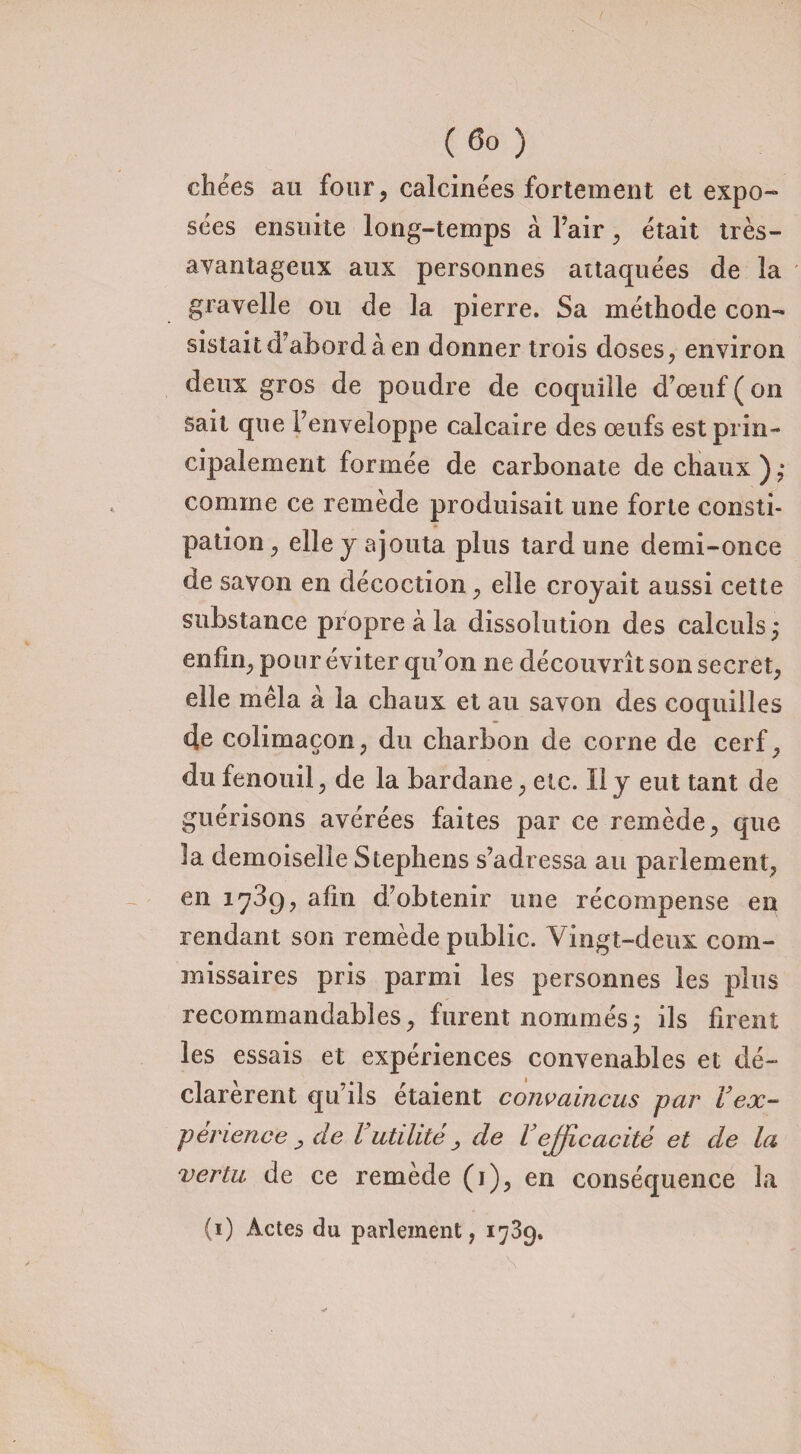 chées au four, calcinées fortement et expo¬ sées ensuite long-temps à l’air , était très- avantageux aux personnes attaquées de la gravelle ou de la pierre. Sa méthode con¬ sistait d’abord à en donner trois doses, environ deux gros de poudre de coquille d’œuf ( on sait que l’enveloppe calcaire des œufs est prin¬ cipalement formée de carbonate de chaux); comme ce remède produisait une forte consti¬ pation , elle y ajouta plus tard une demi-once de savon en décoction , elle croyait aussi cette substance propre à la dissolution des calculs; enfin, pour éviter qu’on ne découvrît son secret, elle mêla à la chaux et au savon des coquilles 4e colimaçon, du charbon de corne de cerf, du fenouil, de la bardane, etc. Il y eut tant de guérisons avérées faites par ce remède, que îa demoiselle Stephens s’adressa au parlement, en 1739, afin d’obtenir une récompense en rendant son remède public. Vingt-deux com¬ missaires pris parmi les personnes les plus recommandables, furent nommés; ils firent les essais et expériences convenables et dé¬ clarèrent qu’ils étaient convaincus par Vex¬ périence , de l utilité^ de Vefficacité et de la vertu de ce remède (1), en conséquence la (1) Actes du parlement, 1739.