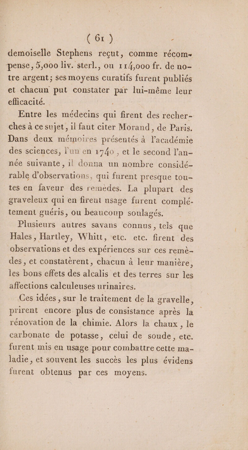 demoiselle Stephens reçut, comme recoin* pense, 5,ooo liv. sterl., ou 114,000 fr. de no¬ tre argent; ses moyens curatifs furent publiés et chacun put constater par lui-même leur efficacité. Entre les médecins qui firent des recher¬ ches à ce sujet, il faut citer Morand, de Paris. Dans deux mémoires présentés à l’académie des sciences, Fini en 1.740 , et le second Fan- née suivante, il donna un nombre considé¬ rable d’observations, qui furent presque tou¬ tes en faveur des remèdes. La plupart des graveleux qui en firent usage furent complé» terne ni guéris, ou beaucoup soulagés. Plusieurs autres savans connus, tels que Haies, Hartley, Whitt, etc. etc. firent des observations et des expériences sur ces remè¬ des, et constatèrent, chacun à leur manière, les bons effets des alcalis et des terres sur les affections calculeuses urinaires. Ces idées, sur le traitement de la gravelle, prirent encore plus de consistance après la rénovation de la chimie. Alors la chaux, le carbonate de potasse, celui de soude, etc. furent mis en usage pour combattre cette ma¬ ladie, et souvent les succès les plus évidens furent obtenus par ces moyens.