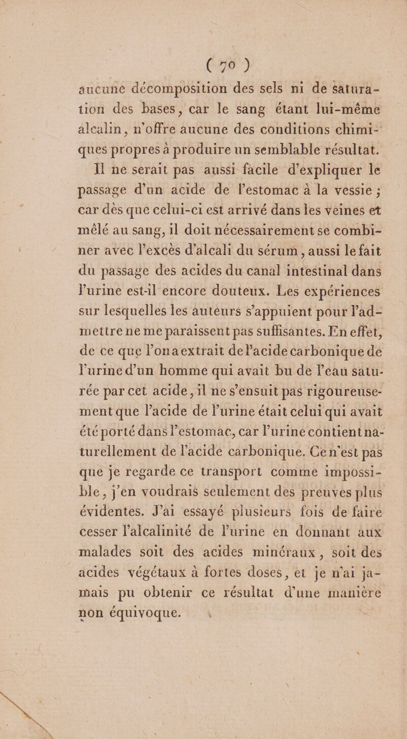 ( 7° ) aucune décomposition des seîs ni de satura¬ tion des bases, car îe sang étant lui-même alcalin, n’offre aucune des conditions chinai- / ques propres à produire un semblable résultat. Il ne serait pas aussi facile d’expliquer le passage d’un acide de l’estomac à la vessie ; car dès que celui-ci est arrivé dans les veines et mêlé au sang, il doit nécessairement se combi¬ ner avec l’excès d’alcali du sérum, aussi le fait du passage des acides du canal intestinal dans l’urine est-il encore douteux. Les expériences sur lesquelles les auteurs s’appuient pour rad¬ in ettre ne me paraissent pas suffisantes. En effet, de ce que l’on a extrait de l’acide carbonique de burine d’un homme qui avait bu de beau satu¬ rée par cet acide, il ne s’ensuit pas rigoureuse¬ ment que l’acide de burine était celui qui avait été porté dans l’estomac, car burine contient na¬ turellement de l’acide carbonique. Ce n’est pas que je regarde ce transport comme impossi¬ ble, j’en voudrais seulement des preuves plus évidentes. J’ai essayé plusieurs fois de faire cesser l’alcalinité de burine en donnant aux malades soit des acides minéraux, soit des acides végétaux à fortes doses, et je n’ai ja¬ mais pu obtenir ce résultat d’une manière non équivoque.
