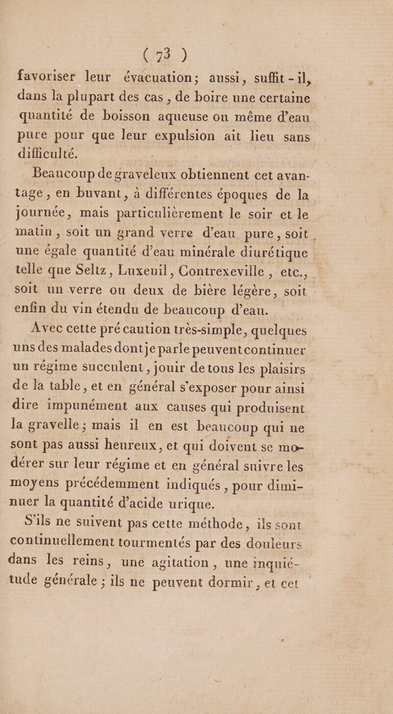 favoriser leur évacuation; aussi, suffit - il* dans la plupart des cas , de boire une certaine quantité de boisson aqueuse ou même d’eau pure pour que leur expulsion ait lieu sans difficulté. Beaucoup de graveleux obtiennent cet avan¬ tage , en buvant, à différentes époques de la journée, mais particulièrement le soir et le matin , soit un grand verre d’eau pure, soit une égale quantité d’eau minérale diurétique telle que Seltz, Luxeuil, Contrexeville , etc., soit un verre ou deux de bière légère, soit enfin du vin étendu de beaucoup d’eau. Avec cette précaution très-simple, quelques uns des malades dont je parle peuvent continuer un régime succulent, jouir de tous les plaisirs de la table, et en général s’exposer pour ainsi dire impunément aux causes qui produisent la gravelle ; mais il en est beaucoup qui ne sont pas aussi heureux, et qui doivent se mo¬ dérer sur leur régime et en général suivre les moyens précédemment indiqués , pour dimi¬ nuer la quantité d’acide urique. S ils ne suivent pas cette méthode, ils sont continuellement tourmentés par des douleurs dans les reins, une agitation , une inquié¬ tude générale ; ils ne peuvent dormir, et cet