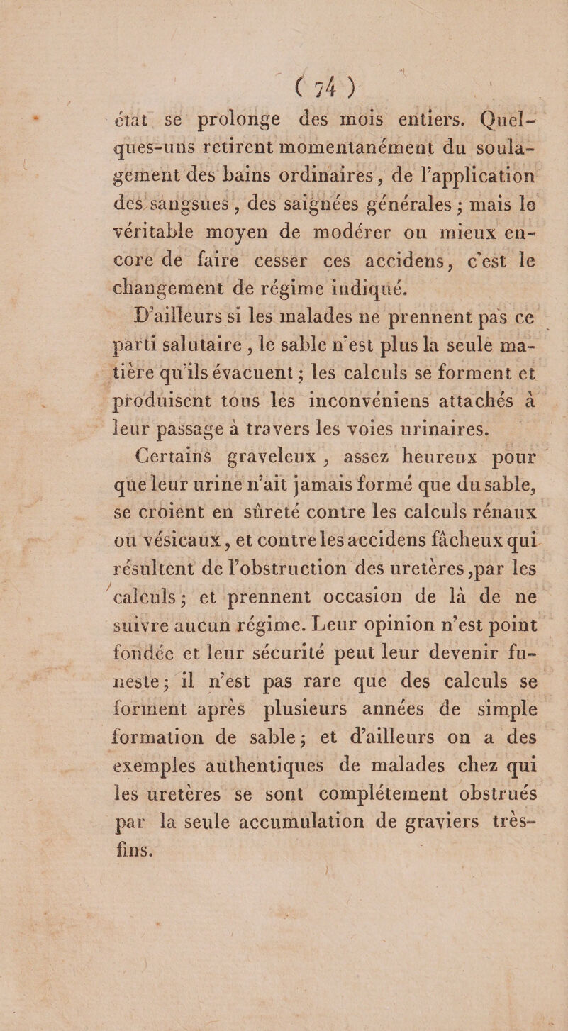 état se prolonge des mois entiers. Quel¬ ques-uns retirent momentanément du soula¬ gement des bains ordinaires , de Inapplication des sangsues, des saignées générales ; mais le véritable moyen de modérer ou mieux en¬ core de faire cesser ces accidens, c’est le changement de régime indiqué. Bailleurs si les malades ne prennent pas ce parti salutaire , le sable n’est plus la seule ma¬ tière quils évacuent ; les calculs se forment et produisent tous les inconvéniens attachés à leur passage à travers les voies urinaires. Certains graveleux , assez heureux pour que leur urine n’ait jamais formé que du sable, se croient en sûreté contre les calculs rénaux ou vésicaux, et contre les accidens fâcheux qui résultent de l’obstruction des uretères,par les calculs ; et prennent occasion de là de ne suivre aucun régime. Leur opinion n’est point fondée et leur sécurité peut leur devenir fu¬ neste* il n’est pas rare que des calculs se forment après plusieurs années de simple formation de sable ; et d’ailleurs on a des exemples authentiques de malades chez qui les uretères se sont complètement obstrués par la seule accumulation de graviers très- fins.