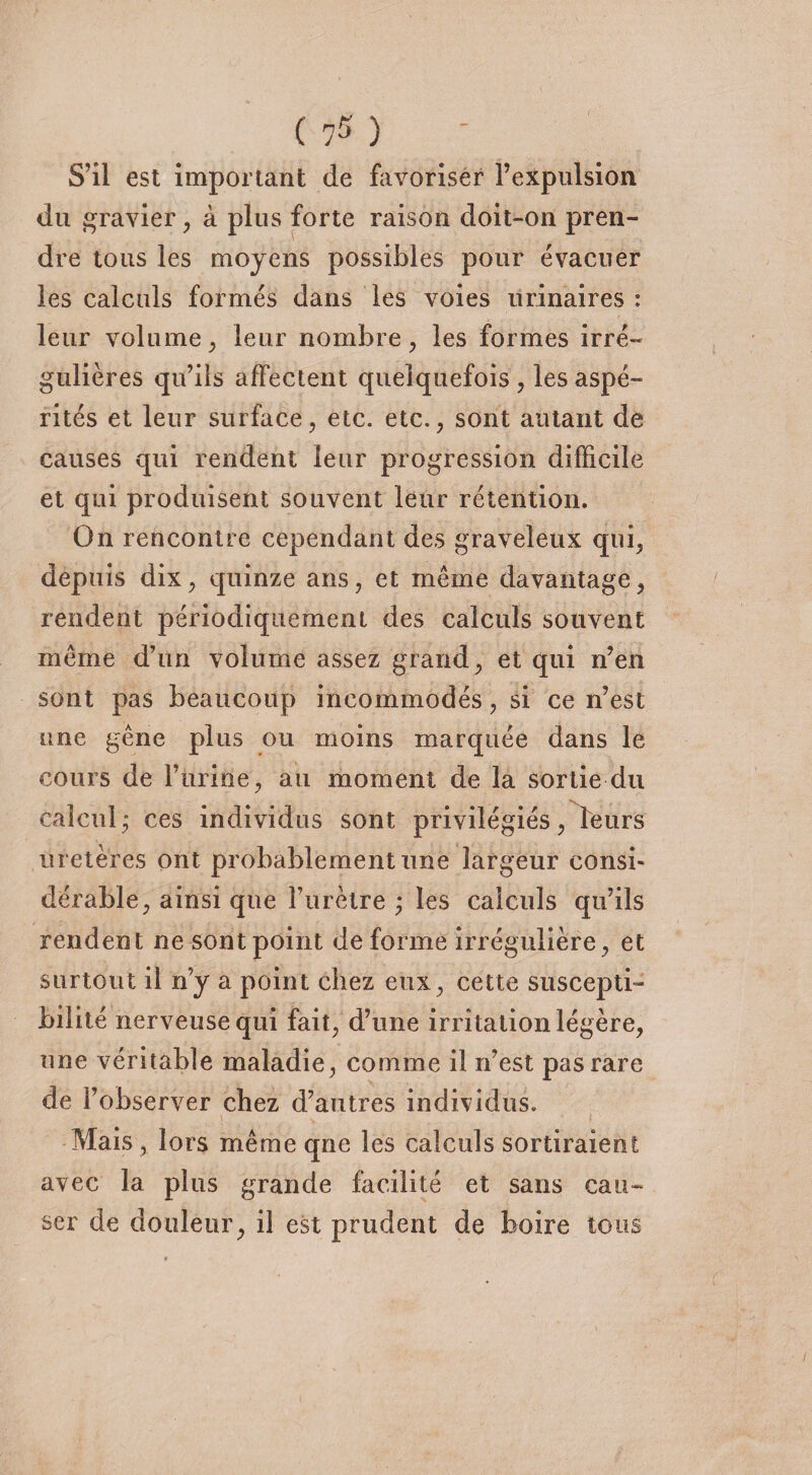 S’il est important de favoriser l’expulsion du gravier, à plus forte raison doit-on pren¬ dre tous les moyens possibles pour évacuer les calculs formés dans les voies urinaires : leur volume, leur nombre, les formes irré¬ gulières qu’ils affectent quelquefois , les aspé¬ rités et leur surface, etc. etc., sont autant de causes qui rendent leur progression difficile et qui produisent souvent leur rétention. On rencontre cependant des graveleux qui, depuis dix, quinze ans, et meme davantage, rendent périodiquement des calculs souvent même d’un volume assez grand, et qui n’en sont pas beaucoup incommodés, si ce n’est une gêne plus ou moins marquée dans le cours de Furine, au moment de la sortie du calcul ; ces individus sont privilégiés, leurs uretères ont probablement une largeur consi¬ dérable, ainsi que î’urètre ; les calculs qu’ils rendent ne sont point de forme irrégulière, et surtout il n’y a point chez eux, cette suscepti¬ bilité nerveuse qui fait, d’une irritation légère, une véritable maladie, comme il n’est pas rare de l’observer chez d’autres individus. Mais , lors même que les calculs sortiraient avec la plus grande facilité et sans cau¬ ser de douleur, il est prudent de boire tous