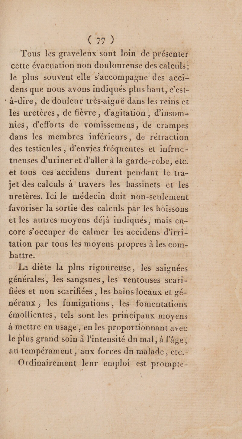 Tous les graveleux sont loin de présenter cette évacuation non douloureuse des calculs; le plus souvent elle s’accompagne des acci- densque nous avons indiqués plus haut, c’est- ' à-dire, de douleur très-aiguë dans les reins et les uretères, de fièvre, d’agitation , d’insom¬ nies, d’efforts de vomisse me ns , de crampes dans les membres inférieurs, de rétraction des testicules, d’envies fréquentes et infruc¬ tueuses d’uriner et d’aller à la garde-robe, etc. et tous ces accidens durent pendant le tra¬ jet des calculs à travers les bassinets et les uretères. Ici le médecin doit non-seulement favoriser la sortie des calculs par les boissons et les autres moyens déjà indiqués, mais en¬ core s’occuper de calmer les accidens d’irri¬ tation par tous les moyens propres à les com¬ battre. La diète la plus rigoureuse, les saignées générales, les sangsues, les ventouses scari¬ fiées et non scarifiées , les bains locaux et gé¬ néraux , les fumigations, les fomentations émollientes, tels sont les principaux moyens à mettre en usage , en les proportionnant avec le plus grand soin à l’intensité du mal, à l’âge, au tempérament, aux forces du malade, etc. Ordinairement leur emploi est prompte-