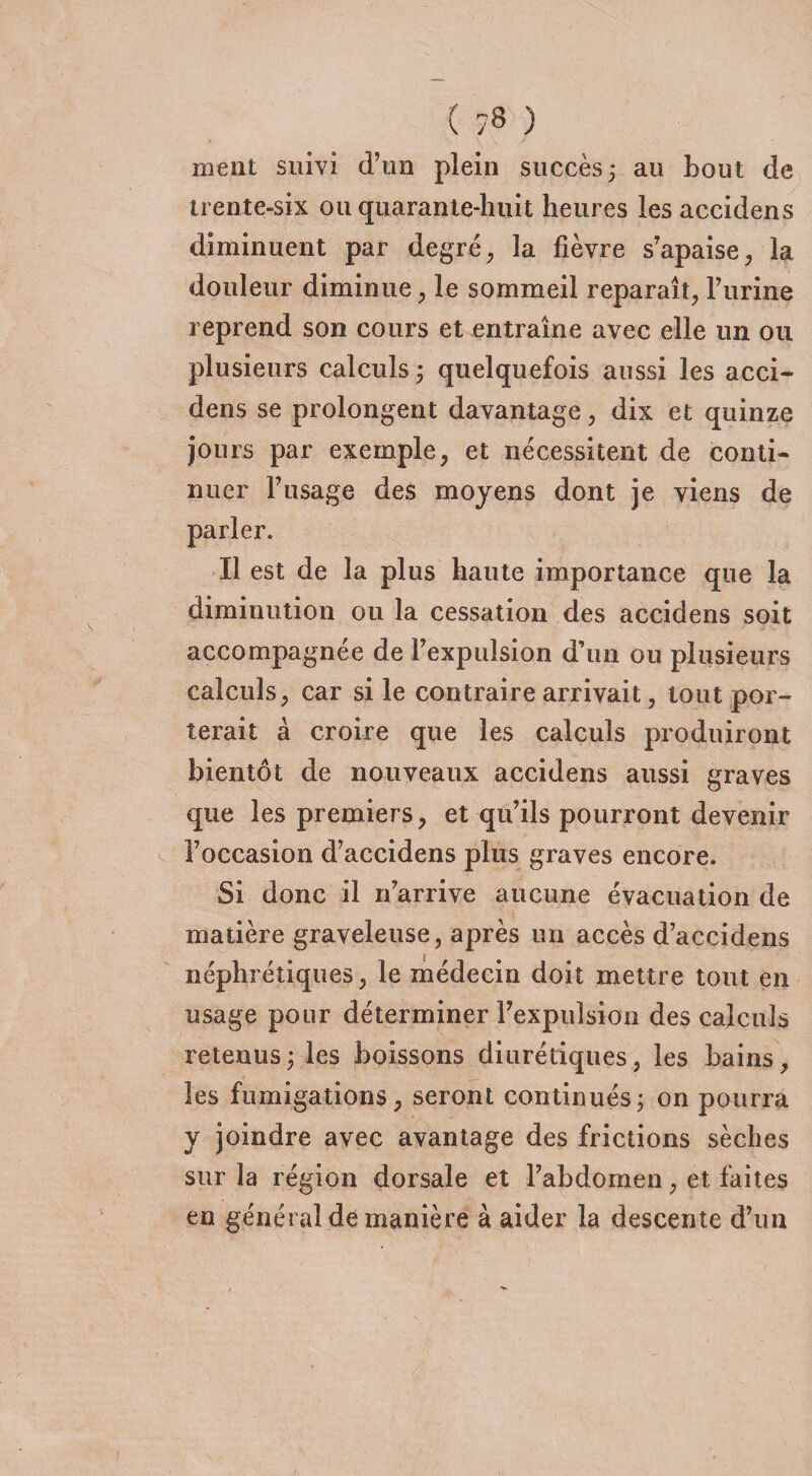( ?8 ) méat suivi d’un plein succès; au bout de trente-six ou quarante-huit heures les accidens diminuent par degré, la fièvre s’apaise, la douleur diminue, le sommeil reparaît, burine reprend son cours et entraîne avec elle un ou plusieurs calculs ; quelquefois aussi les acci¬ dens se prolongent davantage, dix et quinze jours par exemple, et nécessitent de conti¬ nuer l’usage des moyens dont je viens de Il est de la plus haute importance que la diminution ou la cessation des accidens soit accompagnée de l’expulsion d’un ou plusieurs calculs, car si le contraire arrivait, tout por¬ terait à croire que les calculs produiront bientôt de nouveaux accidens aussi graves que les premiers, et qu’ils pourront devenir l’occasion d’accidens plus graves encore. Si donc il n’arrive aucune évacuation de matière graveleuse, après un accès d’accidens néphrétiques, le médecin doit mettre tout en usage pour déterminer l’expulsion des calculs retenus ; les boissons diurétiques, les bains, les fumigations, seront continués; on pourra y joindre avec avantage des frictions sèches sur la région dorsale et l’abdomen, et faites en général de manière à aider la descente d’un