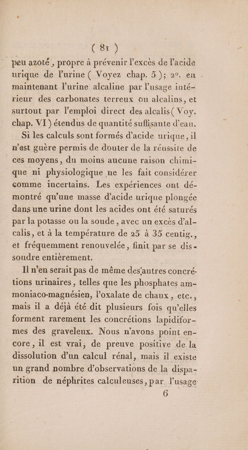 peu azoté propre à prévenir l’excès de Facide urique de Furine ( Voyez chap. 5); 20. en maintenant Furine alcaline par l’usage inté¬ rieur des carbonates terreux ou alcalins, et surtout par Fempîoi direct des alcalis( Voy. chap. VI ) étendus de quantité suffisante d’eau. Si les calculs sont formés d’acide urique, il n’est guère permis de douter de la réussite de ces moyens, du moins aucune raison chimi¬ que ni physiologique ne les fait considérer comme incertains. Les expériences ont dé¬ montré qu’une masse d’acide urique plongée dans une urine dont les acides ont été saturés par la potasse ou la soude, avec un excès d’al¬ calis, et à la température de 25 à 35 centig., et fréquemment renouvelée, finit par se dis¬ soudre entièrement. Il n’en serait pas de même desnu très concré¬ tions urinaires, telles que les phosphates am- moniaco-magnésien, Foxalate de chaux, etc., mais il a déjà été dit plusieurs fois qu’elles forment rarement les concrétions lapidifor- mes des graveleux. Nous n’avons point en¬ core, il est vrai, de preuve positive de la dissolution d’un calcul rénal, mais il existe un grand nombre d’observations de la dispa¬ rition de néphrites calculeuses,par l’usage 6