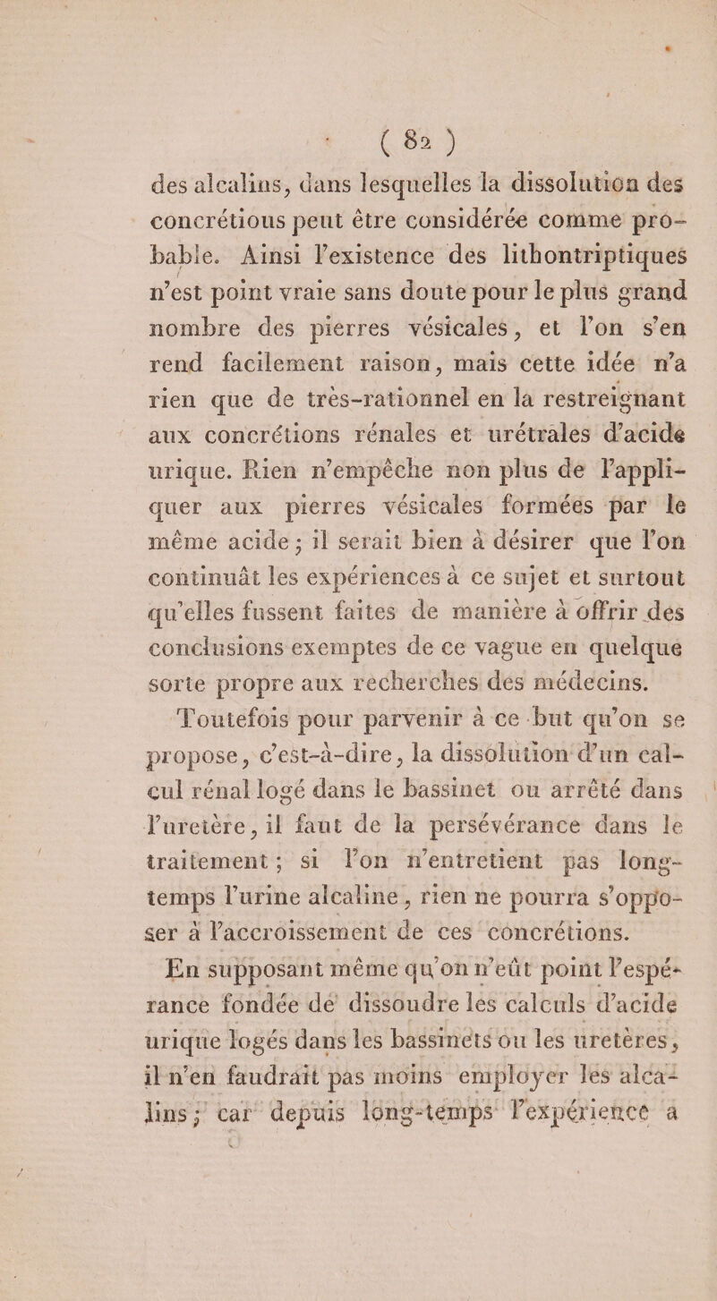 ■ («O des alcalins, dans lesquelles la dissolution des concrétions peut être considérée comme pro¬ bable» Ainsi l’existence des lithontriptiques n’est point vraie sans doute pour le plus grand nombre des pierres vésicales, et Ton s’en rend facilement raison, mais cette idée n’a rien que de très-rationnel en la restreignant aux concrétions rénales et urétrales d’acide urique. Rien n’empêclie non plus de l’appli¬ quer aux pierres vésicales formées par le même acide • il serait bien à désirer que l’on continuât les expériences à ce sujet et surtout qu’elles fussent faites de manière à offrir des conclusions exemptes de ce vague en quelque sorte propre aux recherches des médecins. Toutefois pour parvenir à ce but qu’on se propose, c’est-à-dire, la dissolution d’un cal¬ cul rénal logé dans le bassinet ou arrêté dans ■l’uretère, il faut de la persévérance dans le traitement ; si l’on n’entretient pas long¬ temps l’urine alcaline , rien ne pourra s’oppo¬ ser à raccroissement de ces concrétions. En supposant même qu’on n’eût point Fespé* rance fondée de dissoudre les calculs d’acide urique logés dans les bassinets ou les uretères, il n’en faudrait pas moins employer îes alca¬ lins ; car depuis long-temps l’expérience a