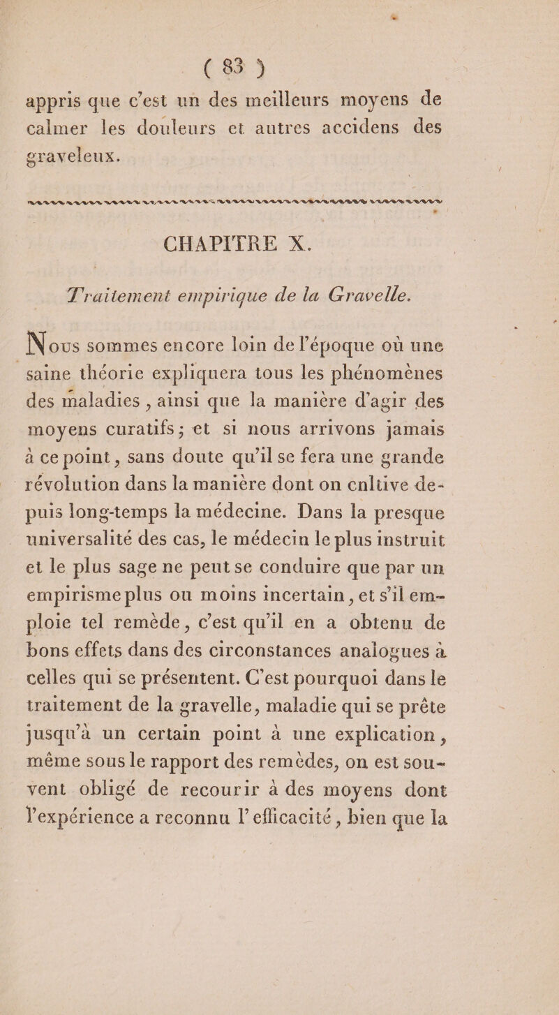 appris que c’est un des meilleurs moyens de calmer les douleurs et autres accidens des graveleux. CHAPITRE X. Traitement empirique de la Gravelle. Nous sommes encore loin de l’époque où une saine théorie expliquera tous les phénomènes des maladies, ainsi que la manière d’agir des moyens curatifs ; et si nous arrivons jamais à ce point j sans doute qu’il se fera une grande révolution dans la manière dont on cnltive de¬ puis long-temps la médecine. Dans la presque universalité des cas, le médecin le plus instruit et le plus sage ne peut se conduire que par un empirisme plus ou moins incertain, et s’il em¬ ploie tel remède, c’est qu’il en a obtenu de bons effets dans des circonstances analogues à celles qui se présentent. C’est pourquoi dans le traitement de la gravelle, maladie qui se prête jusqu’à un certain point à une explication, même sous le rapport des remèdes, on est sou¬ vent obligé de recourir à des moyens dont l’expérience a reconnu l’efficacité, bien que la