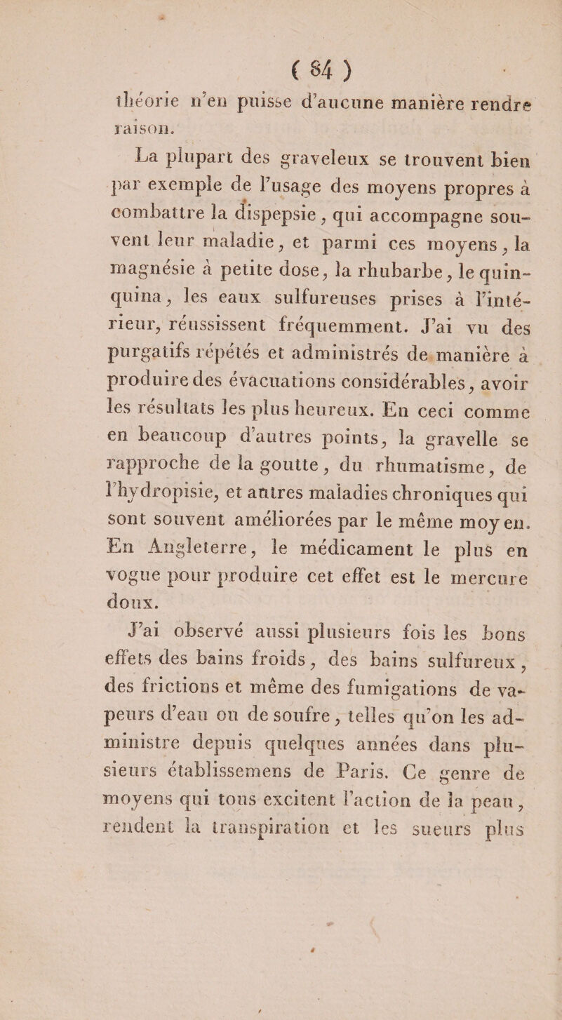 théorie n en puisse d’aucune manière rendre raison. La plupart des graveleux se trouvent Lien par exemple de P usage des moyens propres à combattre la uispepsie , qui accompagne sou¬ vent leur maladie , et parmi ces moyens , la magnésie à petite dose, la rhubarbe, le quin¬ quina , les eaux sulfureuses prises à Pinte- rieur, réussissent fréquemment. J’ai vu des purgatifs répétés et administrés de manière â produire des évacuations considérables, avoir les résultats les plus heureux. En ceci comme en beaucoup dautres points, la gravelle se rapproche de la goutte , du rhumatisme, de 1 hydropisie, et autres maladies chroniques qui sont souvent améliorées par le même moyen. En Angleterre, le médicament le plus en vogue pour produire cet effet est le mercure doux. J’ai observé aussi plusieurs fois les bons effets des bains froids, des bains sulfureux, des frictions et même des fumigations de va¬ peurs d’eau on de soufre, telles qu’on les ad¬ ministre depuis quelques armées dans plu¬ sieurs établissemens de Paris. Ce genre de moyens qui tous excitent Faction de 3a peau, rendent la transpiration et les sueurs plus