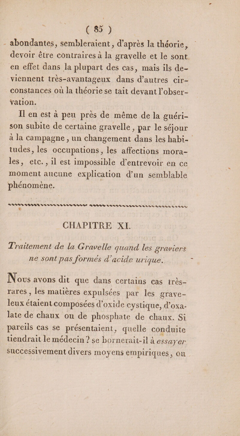 abondantes, sembleraient, d’après la théorie^ devoir être contraires à la gravelle et le sont en effet dans la plupart des cas, mais ils de* viennent très-avantageux dans d’autres cir¬ constances où la théorie se tait devant l’obser¬ vation. Il en est à peu près de même de la guéri¬ son subite de certaine gravelle, par le séjour à 3a campagne, un changement dans les habi¬ tudes, les occupations, les affections mora¬ les, etc., il est impossible d’entrevoir en ce moment aucune explication d’un semblable phénomène. CHAPITRE XI, 'Traitement de la Gravelle cjuand les graviers ne sont pas formés d'acide urique. Nous avons dit que dans certains cas très- rares , les matières expulsées par les grave¬ leux étaient composées d’oxi de cystique, d’oxa- late de chaux ou de phosphate de chaux. Si pareils cas se présentaient, quelle conduite tiendrait le médecin ? se bornerait-il à essayer successivement divers moyens empiriques, ou