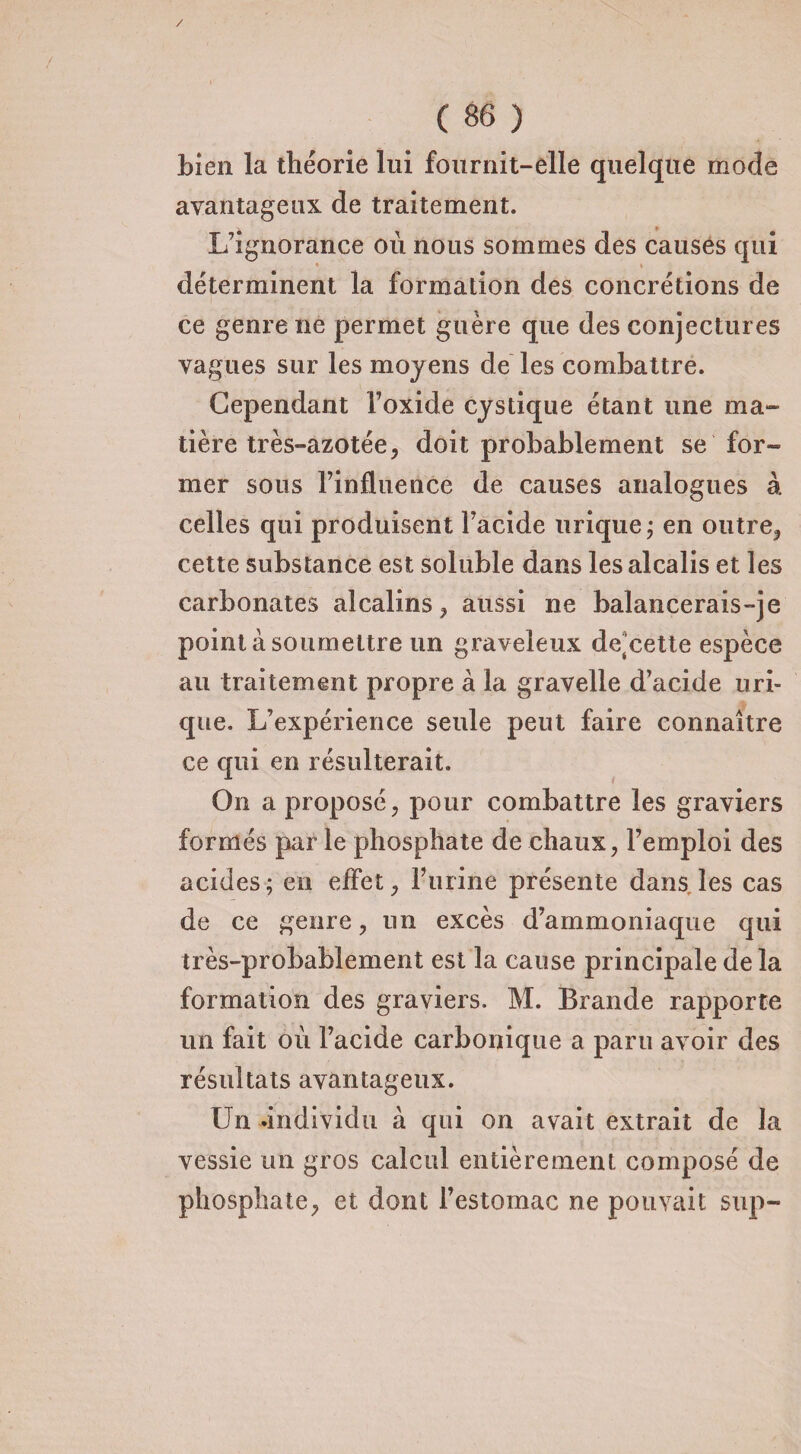 / ( 86 ) bien la théorie lui fournit-elle quelque mode avantageux de traitement. L’ignorance où nous sommes des causes qui déterminent la formation des concrétions de ce genre ne permet guère que des conjectures vagues sur les moyens de les combattre. Cependant l’oxide cystique étant une ma¬ tière très-azotée, doit probablement se for¬ mer sous l’influence de causes analogues à celles qui produisent l’acide urique ; en outre., cette substance est soluble dans les alcalis et les carbonates alcalins, aussi ne balancerais-je point à soumettre un graveleux de'cette espèce au traitement propre à la gravelle d’acide uri¬ que. L’expérience seule peut faire connaître ce qui en résulterait. On a proposé, pour combattre les graviers formés par le phosphate de chaux, l’emploi des acides; en effet, l’urine présente dans, les cas de ce genre, un excès d’ammoniaque qui très-probablement est la cause principale de la formation des graviers. M. Brande rapporte un fait où l’acide carbonique a paru avoir des résultats avantageux. Un .individu à qui on avait extrait de la vessie un gros calcul entièrement composé de phosphate, et dont l’estomac ne pouvait sup-