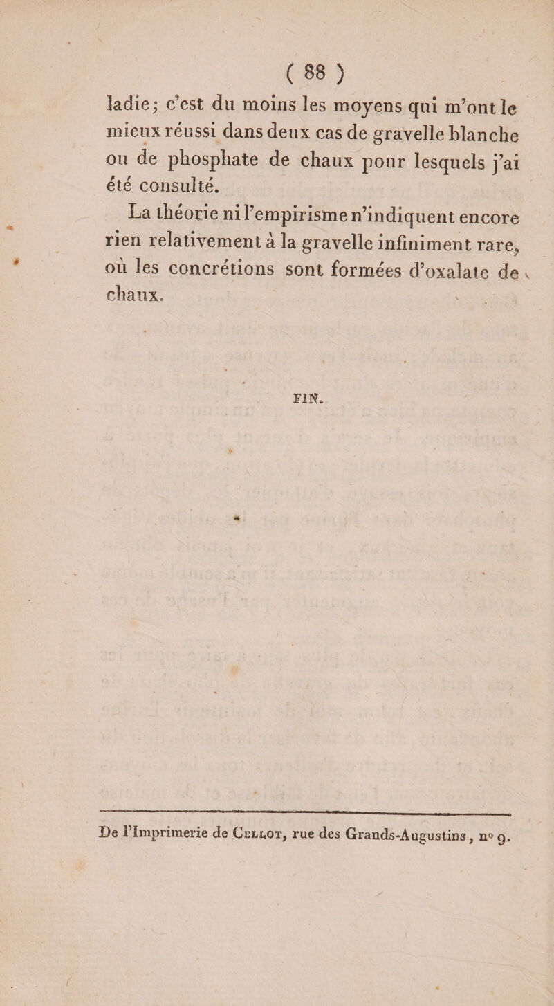 ladie; c’est du moins les moyens qui m’ont le mieux réussi dans deux cas de gravelle blanche ou de phosphate de chaux pour lesquels j’ai été consulté. La théorie ni l’empirisme n’indiquent encore rien relativement à la gravelle infiniment rare^ où les concrétions sont formées d’oxalate de v chaux. FIN. De l’Imprimerie de Cellot* rue des Grands-Àugustins, n° 9.