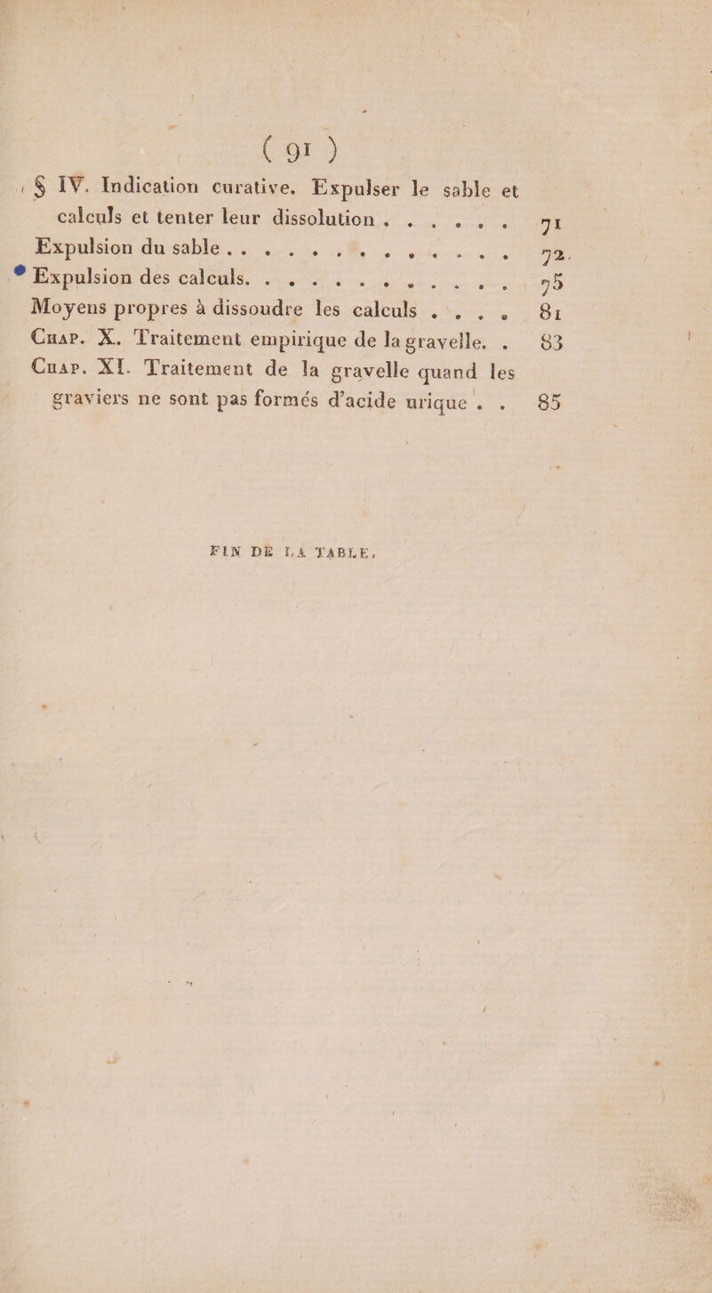 > S Indication curative. Expulser le sable et calculs et tenter leur dissolution ....... yi Expulsion du sable. p Expulsion des calculs.. ^5 Moyens propres à dissoudre les calculs . . . . 81 Chap. X. Traitement empirique de la grayelîe. . 83 Ciiap. XL Traitement de la gravelle quand les graviers ne sont pas formés d’acide urique . . 85 FIN DE LA TABLE, /