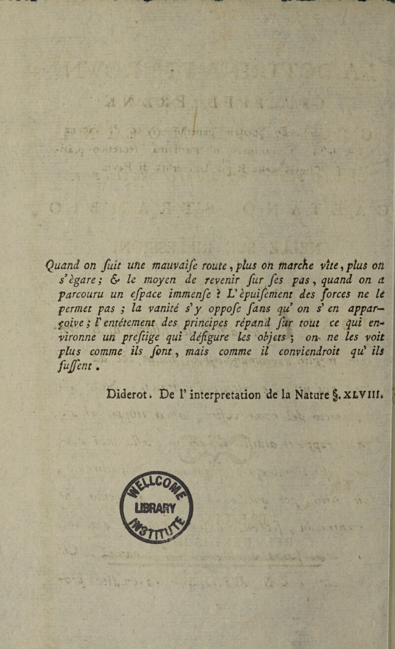 Quand on fuit une mauvaife routc, plus on marche vite, plus oli slegare; & le moyen de revenir fur fes pas, quand on a parcouru un efpace immenfe ì V èpuifement des forces ne le permet pas ; la vanite s*y oppofe fans qu on s’ en appar- $ctive ; V entétement des principes répand fur tout ce qui en+ vironne un preftige qui défigure les objcts ; orir ne les voit plus cornine ils font, mais camme il convicndroit qù* ili fujfent. Diderot* De i’imerpretation de la Nature §.XLVllt* v- . « i /