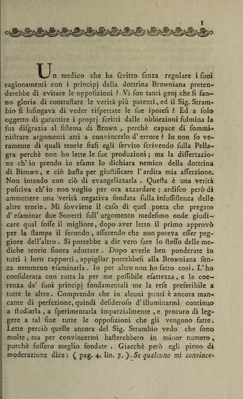 XJn medico che ha fcritto fenza regolare i Tuoi ragionamenti con i principj della dottrina Browniana preten¬ derebbe di evitare le oppolizioni ? Vi fon tanti genj cheli fan¬ no gloria di contrattare le verità più patenti, ed il Sig. Stram- bio li lufingava di veder rifpettate le fue iporefi ? Ed a folo oggetto di garantire i proprj ferirti dalle obbiezioni fulmina la fua difgrazia al fittema di Brown ^ perchè capace di fommi- nittrare argomenti atti a convincerlo d’ errore ? Io non fo ve¬ ramente di quali teorìe iiafi egli fervito fcrivendo fulla Pella¬ gra perchè non ho lette le fue produzioni ; ma la dittertazio- ne eh’ io prendo in efame lo dichiara nemico della dottrina di Birown, e ciò batta per giuttitteare l’ardita mia afferzione. Non intendo con ciò di evangelizzarla . Quella è una verità poluiva ch’io non voglio per ora azzardare; ardifeo però di ammettere una verità negativa fondata fulla infutfittenza delle : altre teorìe. Mi fovviene il cafo di quel poeta che pregato d’ efaminar due Sonetti fui E argomento medefimo onde giudi- | care qual fotte il migliore, dopo aver letto il primo approvò per la ttampa il fecondo, afferendo che non poteva effer peg¬ giore delTaltro . Si potrebbe a dir vero fare lo fletto delle me¬ diche teorìe finora adottate . Dopo averle ben ponderate in tutti i loro rapporti, appiglìar potrebbelì alla Browniana fen¬ za nemmeno efaminarla . Io per altro non ho fatto così. L’ho conlìderata con tutta la per me pofììbile efattezza, e la coe¬ renza de’ fuoi principj fondamentali me la refe preferibile a tutte le altre. Comprendo che in alcuni punti è ancora man¬ cante di perfezione, quindi defiderofo d1 illuminarmi continuo a ttudiarla , a fperimentarla imparzialmente , e procuro di leg¬ gere a tal fine tutte le oppofizioni che gli vengono fatte. Lette perciò quelle ancora del Sig. Strambio vedo che fono molte, ma per convincermi batterebbero in minor numero «, purché fottero meglio fondate . Giacché però egli pieno di moderazione dice: ( pag. 4. lin. 7.)*Se qualcuno mi convince- ■ , I