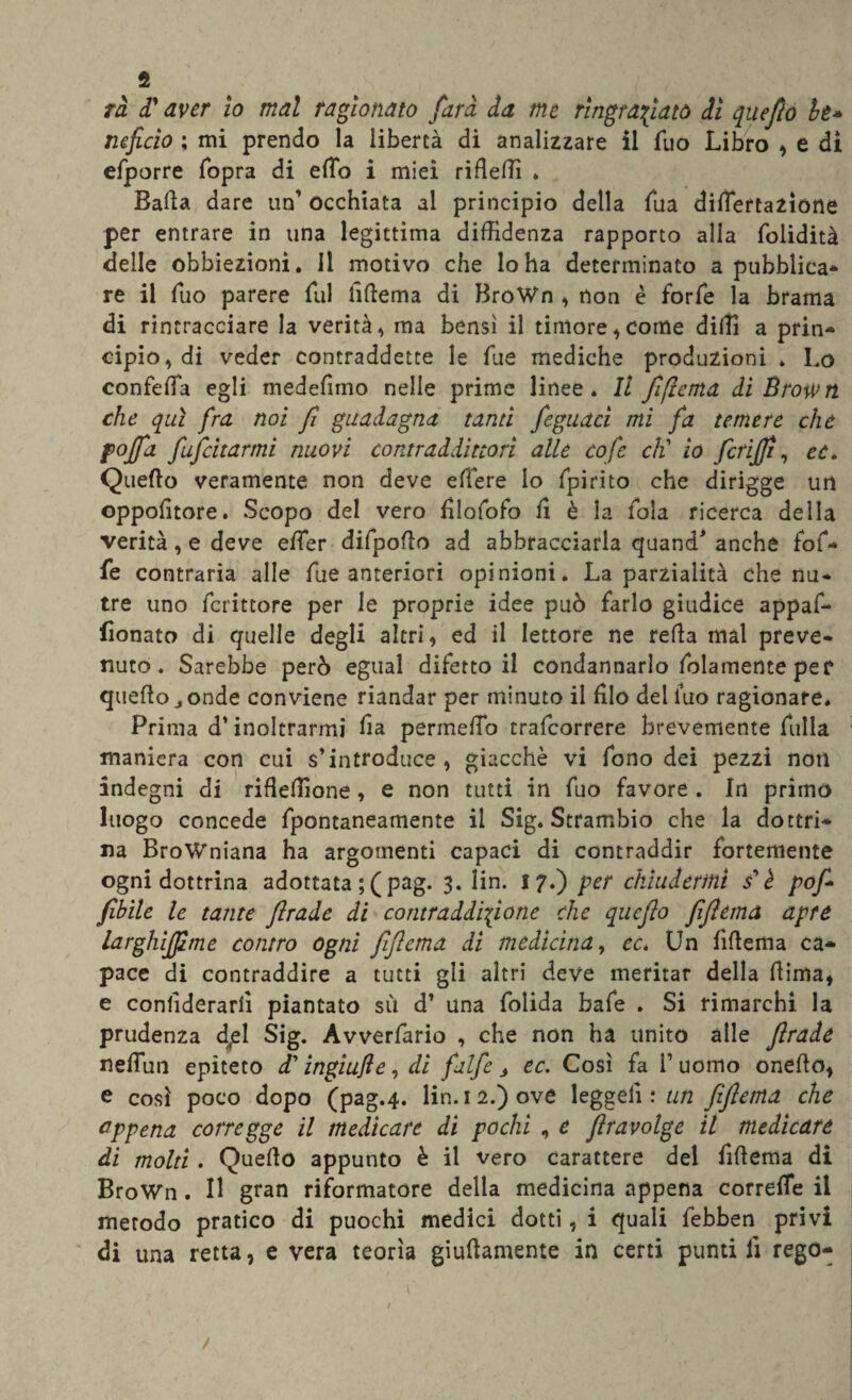 fi rà d' aver io mal ragionato farà da me ringraziato di qneflo It» ncficio ; mi prendo la libertà di analizzare il Tuo Libro , e dì efporre fopra di effio i miei ribelli * Balla dare un’ occhiata al principio della Sua diflertazione per entrare in una legittima diffidenza rapporto alla folidità delle obbiezioni. Il motivo che lo ha determinato a pubblica* re il Tuo parere fui liftema di BroWn , non è forfè la brama di rintracciare la verità, ma bensì il timore, come dilli a prin¬ cipio, di veder contraddette le lue mediche produzioni . Lo confeffia egli medefimo nelle prime linee. Il fi (tema di Brown che qui fra noi fi guadagna tanti feguaci mi fa temere che pojfa fufeitarmi nuovi contraddittori alle cofe cti io fcrijfi, ec* Quello veramente non deve effere lo fpirito che dirigge un oppositore. Scopo del vero blofofo li è la fola ricerca della verità, e deve effier difpolìo ad abbracciarla quand* anche fof- fe contraria alle fue anteriori opinioni. La parzialità che nu¬ tre uno fcrittore per le proprie idee può farlo giudice appaf- iionato di quelle degli altri , ed il lettore ne refla mal preve¬ nuto. Sarebbe però egual difetto il condannarlo Solamente per quello j onde conviene riandar per minuto il filo del Suo ragionare. Prima d’inoltrarmi lì a permeilo trafeorrere brevemente Sulla maniera con cui s’introduce, giacché vi Sono dei pezzi non indegni di ribellione, e non tutti in Suo favore . In primo luogo concede Spontaneamente il Sig. Strambio che la dottri¬ na Browniana ha argomenti capaci di contraddir fortemente ogni dottrina adottata ;( pag. 3. lin. 17.) per chiudermi i è pof fibile le tante firade di contraddizione che quefio fifiema apre larghijfime contro ogni fifiema di medicina, cc. Un lìbema ca¬ pace di contraddire a tutti gli altri deve meritar della liima, e considerarli piantato sù d’ una Solida bafe . Si rimarchi la prudenza d/1 Sig. Avverfario , che non ha unito alle firade neffuii epiteto d' ingiufle, di falfe j ec. Così fa V uomo onebo, e così poco dopo (pag.4. lin. 12.) ove leggeli ; un fifiema che appena corregge il medicare di pochi , e ftravolge il medicare di molti. Quello appunto è il vero carattere del filìema di BroWn. Il gran riformatore della medicina appena correlTe il metodo pratico di puochi medici dotti, i quali febben privi di una retta, e vera teorìa giustamente in certi punti lì rego- / r