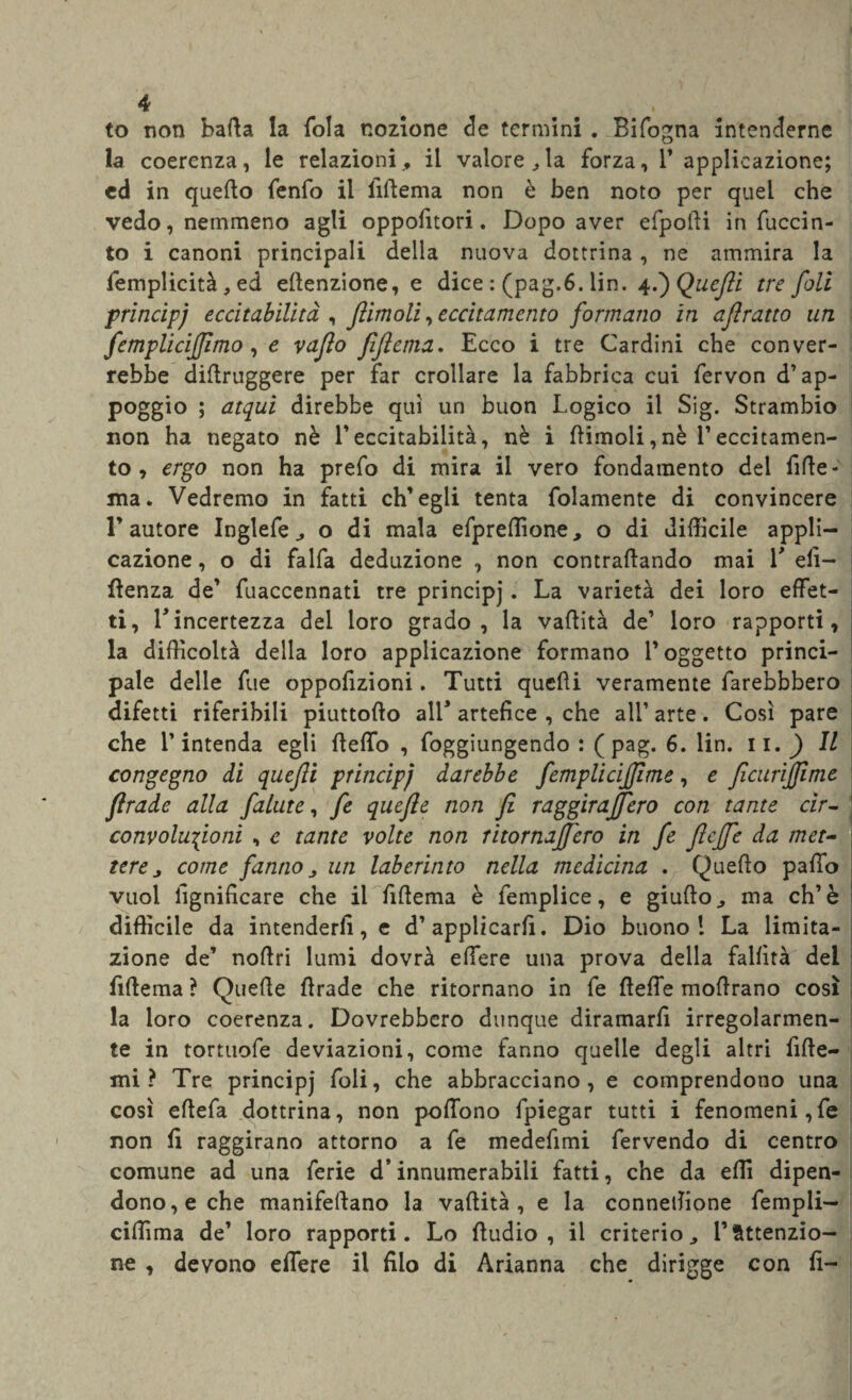 to non balla la fola nozione de termini . Bifogna intenderne la coerenza, le relazioni., il valore,la forza, 1’ applicazione; ed in quello fenfo il lldema non è ben noto per quel che vedo, nemmeno agli oppofitori. Dopo aver efpodi in fuccin- to i canoni principali della nuova dottrina , ne ammira la femplicità, ed ellenzione, e dice : (pag.6. lin. 4.')Quefti tre foli principj eccitabilità , firn oli, eccitamento formano in ajìratto un femplicijfmo, e vaflo fiftema. Ecco i tre Cardini che conver¬ rebbe didruggere per far crollare la fabbrica cui fervon d’ap¬ poggio ; atqui direbbe qui un buon Logico il Sig. Strambio non ha negato nè V eccitabilità, nè i (limoli, nè l’eccitamen¬ to , ergo non ha prefo di mira il vero fondamento del filic¬ ina. Vedremo in fatti ch’egli tenta fedamente di convincere l’autore Inglefe, o di mala efpreffione, o di difficile appli¬ cazione , o di falfa deduzione , non contrattando mai V eli— Itenza de’ fuaccennati tre principj * varieta dei loro effet¬ ti, E incertezza del loro grado, la vaflità de’ loro rapporti, la difficoltà della loro applicazione formano l’oggetto princi¬ pale delle fue oppofizioni. Tutti quelli veramente farebbbero difetti riferibili piuttollo all* artefice , che all’ arte. Così pare che l’intenda egli {ledo , Aggiungendo : ( pag. 6. lin. li. ) Il congegno di quefli principi darebbe femplicijjime, e ficurijfime firade alla falute, fe quefle non fi raggiraffero con tante cir¬ convoluzioni , e tante volte non ritornajfero in fe ftcjfe da met¬ tere , come fanno un laberinto nella medicina . Quello palio vuol lignificare che il Alterna è femplice, e giulto, ma eh’è difficile da intenderli, e d’applicarli. Dio buono! La limita¬ zione de’ noflri lumi dovrà edere una prova della fallirà dei Alterna ? Quelle Itrade che ritornano in fe delle modrano così la loro coerenza. Dovrebbero dunque diramarfi irregolarmen¬ te in tortuofe deviazioni, come fanno quelle degli altri fide- mi ? Tre principj foli, che abbracciano, e comprendono una così edefa dottrina, non podono fpiegar tutti i fenomeni,fe non fi raggirano attorno a fe medefimi fervendo di centro comune ad una ferie d’innumerabili fatti, che da elìi dipen¬ dono^ che manifedano la vadità , e la connellione fempli— ciffima de’ loro rapporti. Lo dudio , il criterio, l’Attenzio¬ ne , devono edere il filo di Arianna che dirigge con fi-