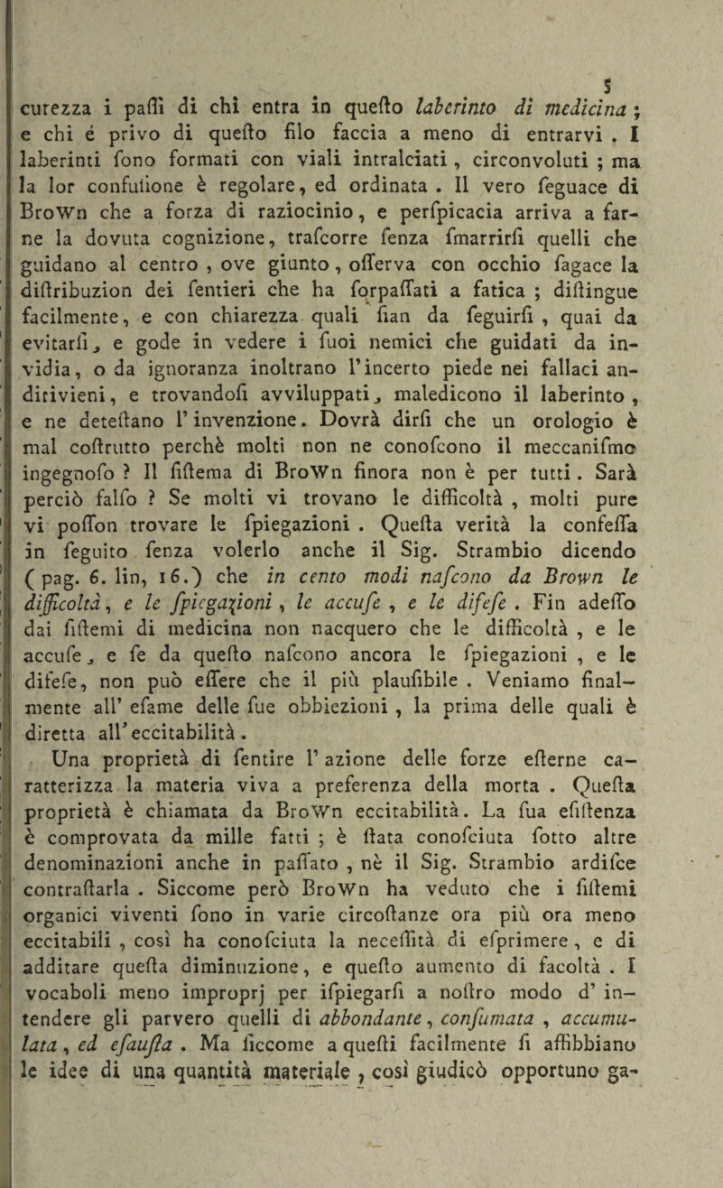 s curezza i patti di chi entra in quello labcrinto di medicina ; e chi é privo di quello filo faccia a meno di entrarvi . I laberinti fono formati con viali intralciati , circonvoluti ; ma la lor confulione è regolare, ed ordinata. Il vero feguace di BroWn che a forza di raziocinio, e perfpicacia arriva a far¬ ne la dovuta cognizione, trafcorre fenza fmarrirli quelli che guidano al centro , ove giunto, offerva con occhio fagace la dittribuzion dei fentieri che ha forpattati a fatica ; diilingue facilmente, e con chiarezza quali fìan da feguirlì , quai da evitarli j e gode in vedere i Tuoi nemici che guidati da in¬ vidia, oda ignoranza inoltrano l’incerto piede nei fallaci an¬ dirivieni, e trovandofi avviluppati ^ maledicono il laberinto , e ne detettano l’invenzione. Dovrà dirfi che un orologio è mal cottrutto perchè molti non ne conofcono il meccanifme ingegnofo ? Il littema di BroWn finora non è per tutti. Sarà perciò falfo ? Se molti vi trovano le difficoltà , molti pure vi poffon trovare le fpiegazioni . Quella verità la confeffa in feguito fenza volerlo anche il Sig. Strambio dicendo ( pag. 6. lin, 16.) che in cento modi nafcono da Brown le difficoltà, e le fpiegazioni, le accufe , e le difefe . Fin adetto dai fittemi di medicina non nacquero che le difficoltà , e le accufe e fe da quello nafcono ancora le fpiegazioni , e le difefe, non può edere che il piò plaufibile . Veniamo final¬ mente all’ efame delle fue obbiezioni , la prima delle quali è diretta all* eccitabilità. Una proprietà di fentire l’azione delle forze ellerne ca¬ ratterizza la materia viva a preferenza della morta . Quella proprietà è chiamata da BroWn eccitabilità. La fua efittenza è comprovata da mille fatti ; è Hata conofciuta fotto altre denominazioni anche in pattato , nè il Sig. Strambio ardifce contrattarla . Siccome però BroWn ha veduto che i fittemi organici viventi fono in varie circottanze ora più ora meno eccitabili , così ha conofciuta la neceffità di efprimere , e di additare quella diminuzione, e quello aumento di facoltà. I vocaboli meno improprj per ifpiegartt a noltro modo d’ in¬ tendere gli parvero quelli di abbondante, confumata , accumu¬ lata , ed efaujìa . Ma liccome a quelli facilmente fi affibbiano le idee di una quantità materiale , così giudicò opportuno ga-