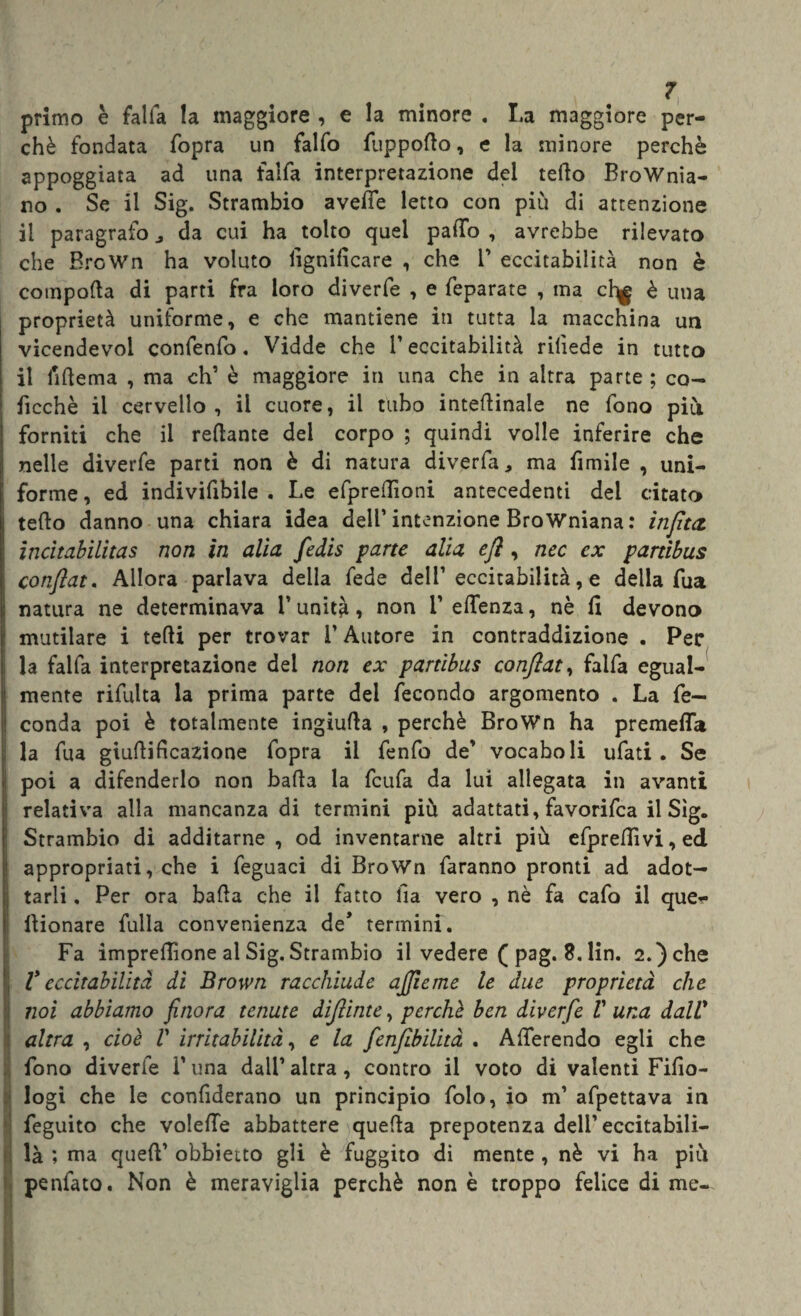 primo è falla la maggiore , e la minore . La maggiore per¬ chè fondata fopra un falfo fuppotto, e la minore perchè appoggiata ad una falfa interpretazione del tetto Brownia¬ no . Se il Sig. Strambio avelie letto con più di attenzione il paragrafo da cui ha tolto quel palTo , avrebbe rilevato che BroWn ha voluto lignificare , che V eccitabilità non è comporta di parti fra loro diverfe , e feparate , ma cl^g è una proprietà uniforme, e che mantiene in tutta la macchina un vicendevoi confenfo, Vidde che l’eccitabilità rilìede in tutto il ilrtema , ma eh’ è maggiore in una che in altra parte ; co- ficchè il cervello, il cuore, il tubo intertinale ne fono più forniti che il rertante del corpo ; quindi volle inferire che nelle diverfe parti non è di natura diverfa, ma fimile , uni¬ forme , ed indivifibile . Le efprertìoni antecedenti del citato terto danno una chiara idea dell’intenzione Browniana : input incìtabilitas non in alia, fedis parte alia efl, nec ex partìbus conftat. Allora parlava della fede dell’eccitabilità, e della fua natura ne determinava l’unità, non 1’ ertenza, nè fi devono mutilare i tetti per trovar l’Autore in contraddizione . Per la falfa interpretazione dei non ex partìbus conftat, falfa egual¬ mente rifulta la prima parte del fecondo argomento . La fe¬ conda poi è totalmente ingiutta , perchè BroWn ha premerti la fua giurtificazione fopra il fenfo de’ vocaboli ufati . Se poi a difenderlo non batta la feufa da lui allegata in avanti relativa alla mancanza di termini più adattati, favorifea il Sìg. Strambio dì additarne, od inventarne altri più efprettìvi,ed appropriati, che i feguaci di BroWn faranno pronti ad adot¬ tarli , Per ora batta che il fatto ila vero , nè fa cafo il que- ttionare fulla convenienza de’ termini. Fa impresone al Sig. Strambio il vedere ( pag. 8. Un. 2.) che V eccitabilità dì Brown racchiude ajjìeme le due proprietà che noi abbiamo finora tenute dìjlinte, perchè ben diverfe V una dalV altra , cioè V irritabilità, e la fenfibilità . Arterendo egli che fono diverfe l'una dall’ altra, contro il voto di valenti Fifìo- logi che le confiderano un principio folo, io m’ afpettava in feguito che volerte abbattere quetta prepotenza dell’ eccitabili— là ; ma queft’ obbietto gli è fuggito di mente , nè vi ha più penfato. Non è meraviglia perchè non è troppo felice di me-.