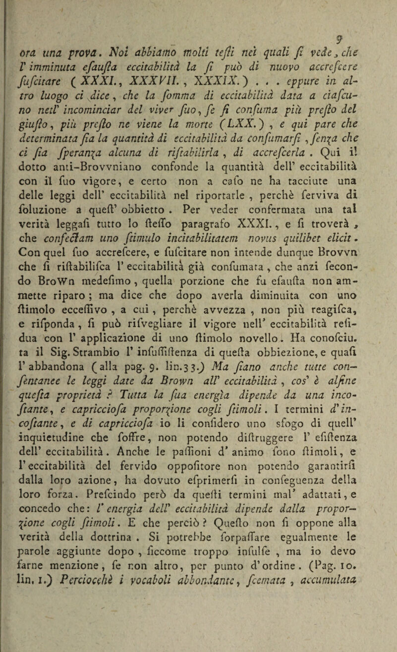 ora una prova» Noi abbiamo molti tefli nei quali fi vede„ che V imminuta efiaufìa eccitabilità la fi può di nuovo accrescere fufcitare ( XXXI., XXXVII. , XXXIX. ) . , . eppure in al¬ tro luogo ci dice, che la fomma di eccitabilità data a ciaf cu- no ned' incominciar del viver fuo, fe fi confuma più prefio del giufio, più prefio ne viene la morte ( LXX. ) , e qui pare che determinata fia la quantità di eccitabilità da confumarfi ^ fenica che ci fia Speranza alcuna di riftabilirla , di accrefcerla . Qui i! dotto anti-Brovvniano confonde la quantità dell1 eccitabilità con il fuo vigore, e certo non a calo ne ha tacciute una delle leggi dell1 eccitabilità nel riportarle , perchè ferviva di foluzione a quell’ obbietto . Per veder confermata una tal verità leggali tutto lo Hello paragrafo XXXI., e fi troverà , che confeci am uno famulo incitabilitatem novus quilibet elicit. Con quel fuo accrefcere, e fulcitare non intende dunque Brovvrx che fi riftabilifca 1* eccitabilità già confumata , che anzi fecon¬ do BroWn medefimo , quella porzione che fu efaufta non am¬ mette riparo ; ma dice che dopo averla diminuita con uno (limolo ecceftivo , a cui , perchè avvezza , non più reagifea, e rifponda , li può rifvegliare il vigore nell* eccitabilità reli- dua con V applicazione di uno (limolo novello. Ha conofciu. ta il Sig. Strambio V infuftìftenza di quella obbiezione, e quali l’abbandona (alla pag. 9. lira.33.Q Ma filano anche tutte con— fentanee le leggi date da Brown alV eccitabilità , cos' è alfine quefta proprietà ? Tutta la fua energìa dipende da una inco- fitante, e capricciofia proporzione cogli fitimoli. I termini d'in¬ co fitante , e di capricciofia io li confiderò uno sfogo di quell’ inquietudine che foffre, non potendo diftruggere V efiftenza dell’eccitabilità. Anche le paftìoni d’animo fono (limoli, e l’eccitabilità del fervido oppofitore non potendo garantirli dalia loro azione, ha dovuto efprimerfi in confeguenza della loro forza. Prefcindo però da quelli termini mal* adattati, e concedo che : V energia deir eccitabilità dipende dalla propor¬ zione cogli fitimoli. E che perciò? Quello non fi oppone alla verità della dottrina . Si potrebbe forpallare egualmente le parole aggiunte dopo , decerne troppo infulfe , ma io devo farne menzione, fe non altro, per punto d’ordine. (Pag. io. lin, 1.) Perciocché i vocaboli abbondante, ficemata , accumulata