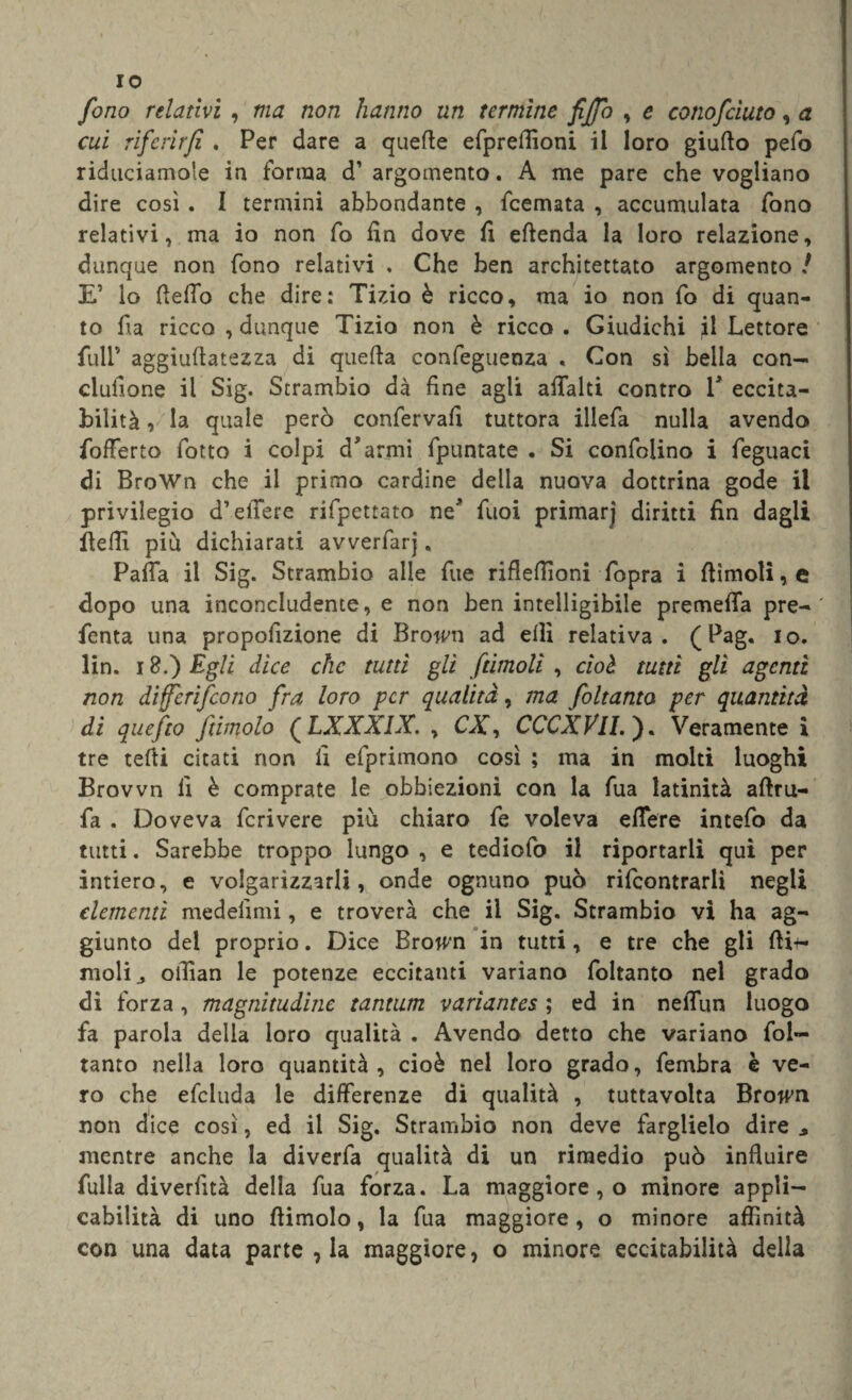 IO fono relativi , ma non hanno un termine fifa , e conofciuto, a cui riferir fi . Per dare a quelle efpreffioni il loro giuflo pefo riduciamole in forma d’ argomento. A me pare che vogliano dire così . I termini abbondante , feemata , accumulata fono relativi, ma io non fo fin dove fi eftenda la loro relazione, dunque non fono relativi , Che ben architettato argomento ! E’ lo ftefio che dire: Tizio è ricco, ma io non fo di quan¬ to fia ricco , dunque Tizio non è ricco . Giudichi jl Lettore full’ aggiuftatezza di quella confegueoza . Con sì bella con¬ cisione il Sig. Strambio dà fine agli afialti contro V eccita¬ bilità , la quale però confervafi tuttora illefa nulla avendo fofferto fotto i colpi d’armi fpuntate . Si confidino i feguaci di BroWn che il primo cardine della nuova dottrina gode il privilegio d’ellere rifpettato ne’ fuoi primarj diritti fin dagli fieffi più dichiarati avverfarj « Pafla il Sig. Strambio alle fite rifleffioni fopra i flìmoli, e dopo una inconcludente, e non ben intelligibile premetta pre- fenta una propofizione di Brown ad efìi relativa. (Pag. io. lin. 18.) Egli dice che tutti gli /tintoli , cioè, tutti gli agenti non di/eri/cono fra loro per qualità, ma foltanto per quantità di quefto /limolo ( LXXXIX. , CX, CCCXVll. ). Veramente i tre tefti citati non fi efprimono così ; ma in molti luoghi Brovvn fi è comprate le obbiezioni con la fua latinità aflru- fa . Doveva fcrivere più chiaro fe voleva edere intefo da tutti. Sarebbe troppo lungo , e tediofo il riportarli qui per intiero, e volgarizzarli, onde ognuno può rilcontrarlì negli elementi medefimi, e troverà che il Sig. Strambio vi ha ag¬ giunto del proprio. Dice Brown in tutti, e tre che gli fli-n molij offian le potenze eccitanti variano foltanto nel grado di forza, magnitudine tantum variantes ; ed in nelTun luogo fa parola della loro qualità . Avendo detto che variano fol¬ tanto nella loro quantità, cioè nel loro grado, fembra è ve¬ ro che efcluda le differenze di qualità , tuttavolta Brown non dice così, ed il Sig. Strambio non deve farglielo dire , mentre anche la diverfa qualità di un rimedio può influire filila diverfità della fua forza. La maggiore , o minore appli¬ cabilità di uno dimoio, la fua maggiore, o minore affinità con una data parte , la maggiore, o minore eccitabilità della