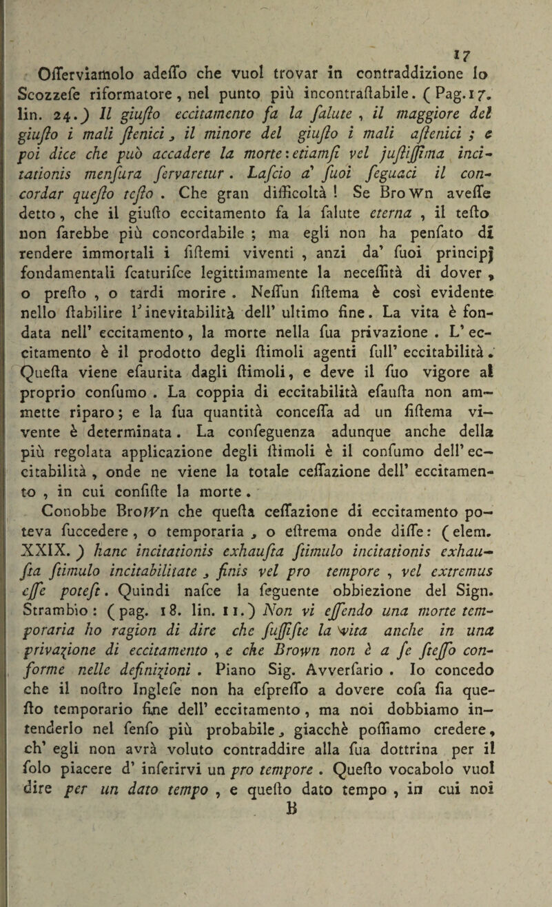 Otterviamolo adefto che vuol trovar in contraddizione lo Scozzefe riformatore , nel punto più incontraftabile. ( Pag.i 7, lin. 24.) Il giufto eccitamento fa la falute , il maggiore del giufto i mali ftenici „ il minore del giufto i mali aftenici ; e poi dice che può accadere la morte : etiamft vel juftijftma inci- tadonis menfura fervaretur. Laficio cC fuoi feguaci il con- cordar quefto tcfto . Che gran difficoltà ! Se BroWn avelie detto, che il giufto eccitamento fa la falute eterna , il tefto non farebbe più concordabile ; ma egli non ha penfato d£ rendere immortali i liftemi viventi , anzi da’ fuoi principj fondamentali fcaturifce legittimamente la neceftità di dover , o prefto , o tardi morire . NelTun fiftema è così evidente nello fìabilire Vinevitabilità dell’ ultimo fine. La vita è fon¬ data nell’ eccitamento, la morte nella fua privazione . L’ ec¬ citamento è il prodotto degli ftimoli agenti full’ eccitabilità • Quella viene efaurita dagli ftimoli, e deve il fuo vigore al proprio confumo . La coppia di eccitabilità efaufta non am¬ mette riparo ; e la fua quantità concetta ad un fiftema vi¬ vente è determinata. La confeguenza adunque anche della più regolata applicazione degli ftimoli è il confumo dell’ ec¬ citabilità , onde ne viene la totale ceftazione dell’ eccitamen¬ to , in cui confitte la morte . Conobbe BroJ^n che quella ceflazione di eccitamento po¬ teva fuccedere , o temporaria , o eftrema onde ditte : ( elem. XXIX. ) hanc incitationis exhaufta fàmulo incitationis exhau-* fta fàmulo ìncìtahilitate finis vel prò tempore , vel extremus effe potefit. Quindi nafce la feguente obbiezione del Sign. Strambio : ( pag. 18. lin. 11.) Non vi effiendo una morte tem¬ poraria ho ragion di dire che fujftfte la 'vita anche in una privazione di eccitamento , e che Brown non è a fe ftefto con¬ forme nelle definizioni . Piano Sig. Avverfario . Io concedo che il noftro Inglefe non ha efprefto a dovere cofa fia que¬ fto temporario fine dell’ eccitamento , ma noi dobbiamo in¬ tenderlo nei fenfo più probabile giacché polliamo credere, eh’ egli non avrà voluto contraddire alla fua dottrina per il folo piacere d’ inferirvi un prò tempore . Quefto vocabolo vuol dire per un dato tempo , e quefto dato tempo , in cui noi B