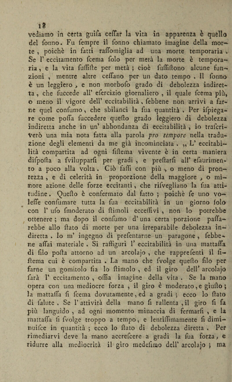 ì8 vediamo in certa guifa ceffar la vita in apparenza è quello del Tonno. Fu Tempre il Tonno chiamato imagine della mor— te , poiché in Tatti raffotniglia ad una morte temporaria v Se T eccitamento Tcema Tolo per metà la morte è tempora¬ ria , e la vita fullìlle per metà ; cioè fuffillono alcune fun¬ zioni , mentre altre celiano per un dato tempo . Il Tonno è un leggiero 3 e non morboTo grado di debolezza indiret¬ ta , che fuccede all' efercizio giornaliero , il quale Tcema più, o meno il vigore dell’ eccitabilità , febbene non arrivi a far¬ ne quel conTumo , che sbilànci la Tua quantità » Per Spiega¬ re come polTa Tuccedere quello grado leggiero di debolezza indiretta anche in un' abbondanza di eccitabilità , io trafcri- Verò una mia nota fatta alla parola prò tèmpore nella tradu¬ zione degli elementi da me già incominciata . „ L’ eccitabi¬ lità compartita ad ogni fifteina vìvente è in certa maniera difpolla a fvilupparfi per gradi , e preftarfi ali’ efaurimen- to a poco alia volta » Ciò fallì con più , o meno di pron¬ tezza , e di celerità in proporzione della maggiore ^ o mi¬ nore azione delle forze eccitanti, che rifvegliano la Tua atti¬ tudine . Quello è confermato dal fatto ; poiché Te tino vo¬ lere confumare tutta la Tua eccitabilità in un giorno folò con T ufo fmoderato di ffimoli eccellivi , non lo potrebbe ottenere ; ma dopo il conTumo d’una certa porzione paffa- rebbe allo flato di morte per una irreparabile debolezza in¬ diretta . Io m’ ingegno di prefentarne un paragone , febbe¬ ne affai materiale . Si raffiguri V eccitabilità in una mattaffa di filo polla attorno ad un arcolajo , che rappreTenti il fi- flema cui è compartita . La mano che Tvolge quello filo per farne un gomitolo lìa lo (limolo , ed il giro dell' arcolajo farà T eccitamento , olila imagine della vita » Se la mano opera con una mediocre forza , il giro è moderatole giullo ; la mattaffa fi Tcema dovutamente, ed a gradi ; ecco lo flato di Tallite. Se T attività della mano fi rallenta , il giro fi fa più languido , ad ogni momento minaccia di fermarli , e la mattaffa fi Tvolge troppo a tempo, e lentiffmiamente fi dimì- nuìfce in quantità ; ecco lo flato di debolezza diretta . Per rimediarvi deve la mano accrefcere a gradi la Tua forza > e ridurre alla mediocrità il giro medefimo deli’ arcolajo ; ma