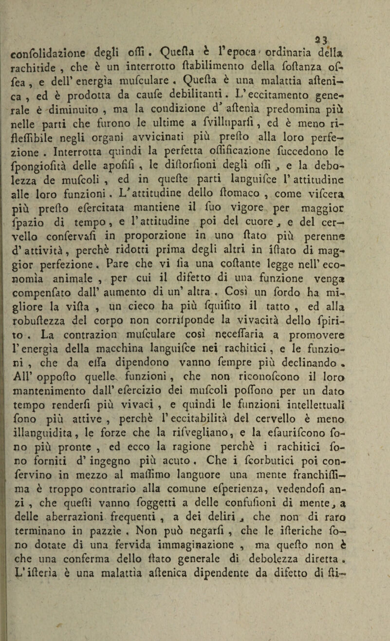 confolidazione degli olii. Quella è l’epoca< ordinaria della rachitide , che è un interrotto flabilimento della foflanza of- fea , e dell* energia mufculare . Quella è una malattia afteni- ca , ed è prodotta da caule debilitanti. L’eccitamento gene¬ rale è diminuito , ma la condizione d* allenta predomina più nelle parti che furono le ultime a fvilluparii , ed è meno ri- fleflìbile negli organi avvicinati più predo alla loro perfe¬ zione . Interrotta quindi la perfetta oflìfìcazione fuccedono le fpongiofità delle apolidi , le didorfioni degli odi , e la debo¬ lezza de mufcoli , ed in quelle parti languifce 1’ attitudine alle loro funzioni. L'attitudine dello Homaco , come vifcera piu predo efercitata mantiene il fuo vigore per maggior fpazio di tempo, e l’attitudine poi del cuore ^ e del cer¬ vello conferva!! in proporzione in uno (lato più perenne d’attività, perchè ridotti prima degli altri in idato di mag¬ gior perfezione , Pare che vi lìa una codante legge nell’ eco¬ nomia animale , per cui il difetto di una funzione venga compenfato dall’ aumento di un’ altra . Così un Tordo ha mi¬ gliore la vida , un cieco ha più fquifito il tatto , ed alla robudezza del corpo non corrilponde la vivacità dello fpiri- to , La contrazion mufculare così necefiaria a promovere l’energìa della macchina languifce nei rachitici, e le funzio¬ ni , che da ella dipendono vanno Tempre più declinando * All’ oppodo quelle^ funzioni , che non riconofcono il loro mantenimento dall’ efercizio dei mufcoli podcrno per un dato tempo renderfi più vivaci , e quindi le funzioni intellettuali fono più attive , perchè l’eccitabilità del cervello è meno illanguidita, le forze che la rifvegliano, e la efaurifcono fo¬ no più pronte , ed ecco la ragione perchè i rachitici fo¬ no forniti d’ ingegno più acuto . Che i fcorbutici poi con- fervino in mezzo ai madimo languore una mente franchi!!!— ma è troppo contrario alla comune efperienza, vedendod an¬ zi , che quedì vanno foggetti a delle confulioni di mente j a delle aberrazioni frequenti , a dei deliri j che non di raro terminano in pazzìe , Non può negarti , che le ideriche fo¬ no dotate di una fervida immaginazione , ma quedo non è che una conferma dello dato generale di debolezza diretta . L'iderìa è una malattìa adenica dipendente da difetto di di- m*  ' , * .. . * * ’ ' .