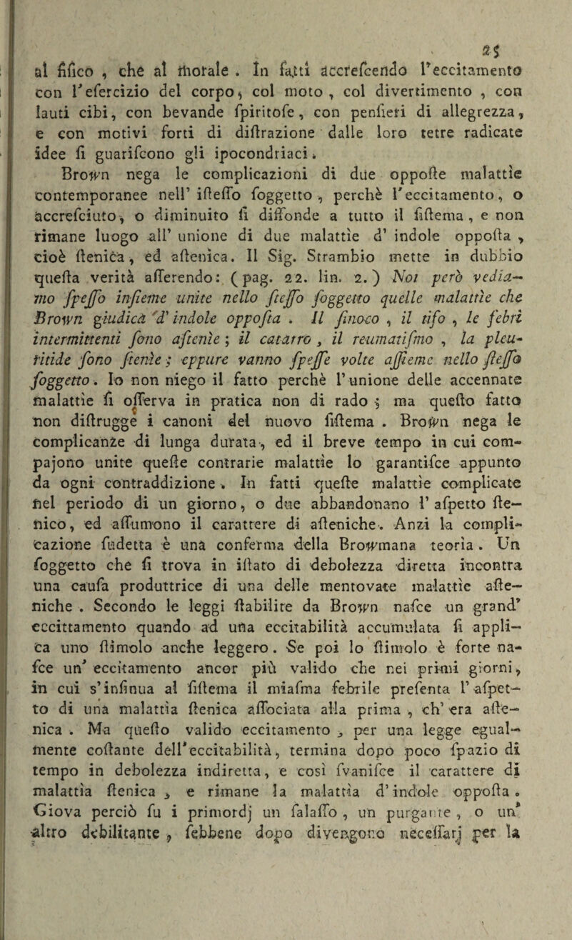 ‘ 2S al fìfico , che al morale . In faJLtl accrefeendo reccitamento con l^efercizio del corpo * col moto, coi divertimento , con lauti cibi, con bevande fpiritofe, con peniìeri di allegrezza, e con motivi forti di dilazione dalle loro tetre radicate idee li guarifcono gli ipocondriaci » Brojvn nega le complicazioni di due oppode malattìe contemporanee nell’ideilo foggetto, perchè l'eccitamento , o Uccrefciuto , o diminuito li diffonde a tutto il hdema , e non rimane luogo .all’ unione di due malattìe cT indole oppoda , cioè llenica, ed aftenìca. Il Sig. Strambio mette in dubbio quella verità allerendo: ( pag. 22. lin. 2.) Noi pero vedia¬ mo fpeffo inficine unite nello ftejfio foggetto quelle malattìe che Brown giudica 'd'indole oppofta , Il finoco , il tifo , le febri intermittenti fono aftenìe ; il catarro , il reumatifmo , la pleu- fitide fono ftenìe ■; eppure vanno fpeffe volte affane nello fteffio foggetto . Io non niego il fatto perchè l’ unione delle accennate malattìe li offerva in pratica non di rado $ ma quello fatto non didrugge i canoni del nuovo fidema . Brotf'n nega le complicanze di lunga durata , ed il breve tempo in cui com- pajono unite quelle contrarie malattìe lo garantifee appunto da ogni contraddizione . In fatti quelle malattìe complicate nel periodo di un giorno, o due abbandonano V afpetto Ile¬ nia), ed affluirono il carattere di afieniche-. Anzi la compli¬ cazione fudetta è unà conferma della Browniana teorìa . Un foggetto che li trova in illato di debolezza diretta incontra una caufa produttrice di una delle mentovate malattìe ade- niche . Secondo le leggi Habilire da Bro^n nafee un grand9 eccittamento quando ad urla eccitabilità accumulata fi appli¬ ca turo dimoio anche leggero . Se poi lo dimoio è forte na¬ fee un* eccitamento ancor più valido che nei primi giorni, in cui s’inlìnua al fidema il miafma fehrile prefenta 1’-afpet— to di una malattìa llenica affociata alla prima , eh’ era afte— nica . Ma quello valido eccitamento per una legge egual¬ mente collante dell*eccitabilità, termina dopo poco fpazio di tempo in debolezza indiretta, e così fvanifee il carattere di malattìa llenica * e rimane la malattìa d’indole oppoda. Giova perciò fu i primordj un falaffo , un purgante , o un*