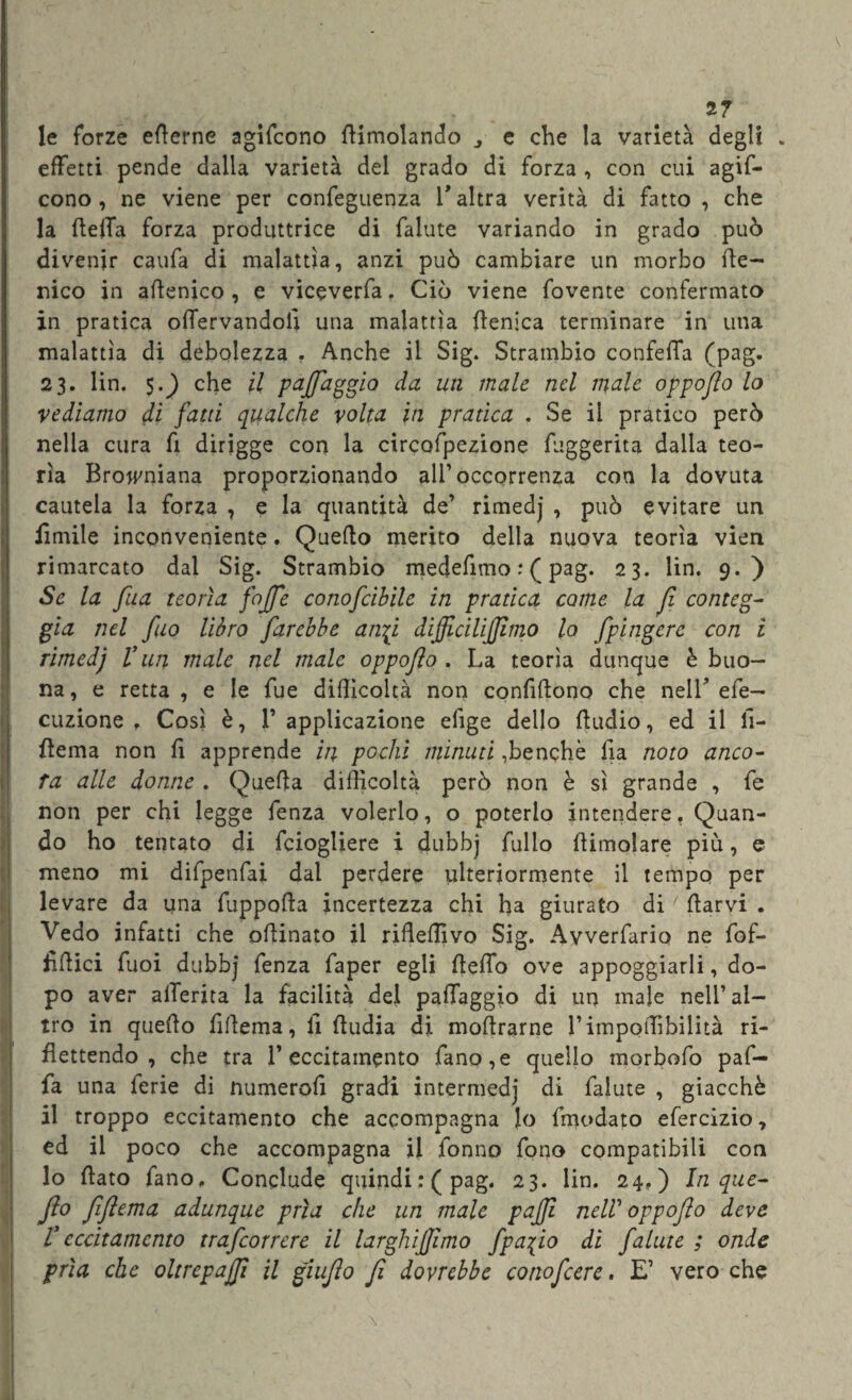 le forze efrerne agifcono {limolando e che la varietà degli . effetti pende dalla varietà del grado di forza , con cui agif¬ cono , ne viene per confeguenza Taltra verità di fatto, che la fteffa forza produttrice di falute variando in grado può divenir caufa di malattìa, anzi può cambiare un morbo fre¬ nico in afrenico , e viceverfa. Ciò viene fovente confermato in pratica offervandoff una malattìa frenica terminare in una malattìa di debolezza . Anche il Sig. Strambio confeffa (pag. 23. lin. $.) che il pajfaggio da un male nel male oppojlo lo vediamo di fatti qualche volta in pratica . Se il pratico però nella cura fi dirigge con la circofpezione fuggerita dalla teo¬ rìa Browniana proporzionando all’occorrenza con la dovuta cautela la forza , e la quantità de’ rimedj , può evitare un limile inconveniente. Quefro merito della nuova teorìa vien rimarcato dal Sig. Strambio medefimo : ( pag. 23. lin. 9.) Se la fua teorìa fojfe conofiibile in pratica come la fi conteg¬ gia nel fuo libro farebbe anfi difficilijjlmo lo fpingere con i rimedj Vun male nel male oppojlo . La teorìa dunque è buo¬ na, e retta , e le fue difficoltà non confiftono che nell’efe— cuzione f Così è, 1’ applicazione elìge dello frudio, ed il li- ftema non ff apprende in pochi minuti,benché fra noto anco- fa alle donne . Quefra difficoltà però non è sì grande , fe non per chi legge lenza volerlo, o poterlo intendere. Quan¬ do ho tentato di fciogliere i dubbj fullo frimolare più, e meno mi difpenfai dal perdere ulteriormente il tempo per levare da una fuppofra incertezza chi ha giurato di ' frarvi . Vedo infatti che ofrinato il riffeffivo Sig. Avverfario ne fof- fifrici fuoi dubbj fenza faper egli freffo ove appoggiarli, do¬ po aver aderita la facilità del paffaggio di un male nell’ al¬ tro in quefro fifrema, li frudia di mofrrarne rimpoffibilità ri¬ flettendo , che tra l’eccitamento fano,e quello morbofo paf- fa una ferie di numerofi gradi intermedj di falute , giacché il troppo eccitamento che accompagna lo fmodato efercizio, cd il poco che accompagna il fonno fono compatibili con lo flato fano. Conclude quindi :( pag. 23. lin. 24,) Inque- Jlo fiftema adunque pria che un male pajjl nell oppojlo deve V eccitamento trafiorrere il larghijjimo fpafto di falute ; onde pria che oltrepajjl il giujlo fi dovrebbe cono fiere. E’ vero che