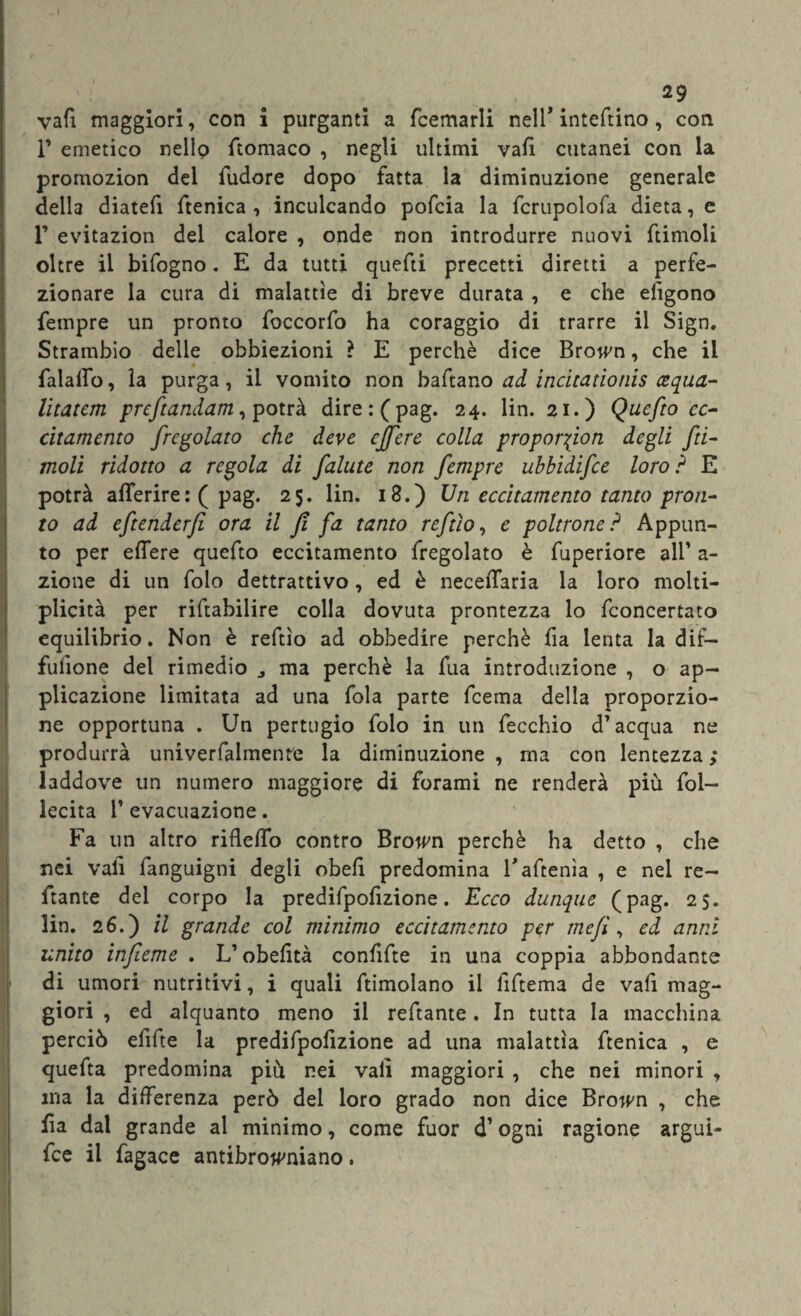 vali maggiori, con i purganti a fcemarli nell* inteftino, con T emetico nello Stomaco , negli ultimi vali cutanei con la promozion del fudore dopo fatta la diminuzione generale della diatefi ftenica , inculcando pofcia la fcrupolofa dieta, e r evitazion del calore , onde non introdurre nuovi ftimoli oltre il bifogno. E da tutti quefti precetti diretti a perfe¬ zionare la cura di malattìe di breve durata , e che eiìgono fempre un pronto foccorfo ha coraggio di trarre il Sign. Strambio delle obbiezioni ? E perchè dice Brown, che il falalfo, la purga, il vomito non baftano ad incitatìonìs cequa- litatcm preftandam, potrà dire:(pag. 24. lin. 21.) Quefto ec¬ citamento fregolato che deve ejfere colla proporfion degli fti¬ moli ridotto a regola di falute non fempre uhbidifce loro ? E potrà aflerire: ( pag. 25, lin. 18.) Un eccitamento tanto pron¬ to ad eftenderfi ora il Jì fa tanto reftìo, e poltrone ? Appun¬ to per effere quefto eccitamento fregolato è fuperiore all’ a- zione di un folo dettrattivo, ed è necelTaria la loro molti- plicità per riftabilire colla dovuta prontezza lo fconcertato equilibrio. Non è reftìo ad obbedire perchè fia lenta la dif¬ fusone del rimedio ma perchè la fua introduzione , o ap¬ plicazione limitata ad una fola parte feema della proporzio¬ ne opportuna . Un pertugio folo in un fecchio d’acqua ne produrrà univerfalmenre la diminuzione , ma con lentezza ; laddove un numero maggiore di forami ne renderà più lol- lecita T evacuazione. Fa un altro rifleffo contro Brown perchè ha detto , che nei vali fanguigni degli obefi predomina Taftenìa , e nei re¬ cante del corpo la predifpofizione. Ecco dunque (pag. 25. lin. 26.) il grande col minimo eccitamento per mefì, ed anni unito infieme . L’obefità confifte in una coppia abbondante di umori nutritivi, i quali ftimolano il liftema de vali mag¬ giori , ed alquanto meno il reftante. In tutta la macchina perciò efifte la predifpoiizione ad una malattìa ftenica , e quefta predomina più nei vali maggiori , che nei minori , ma la differenza però del loro grado non dice Brown , che Sa dal grande al minimo, come fuor d’ogni ragione arguì- fee il fagace antibrow'niano.