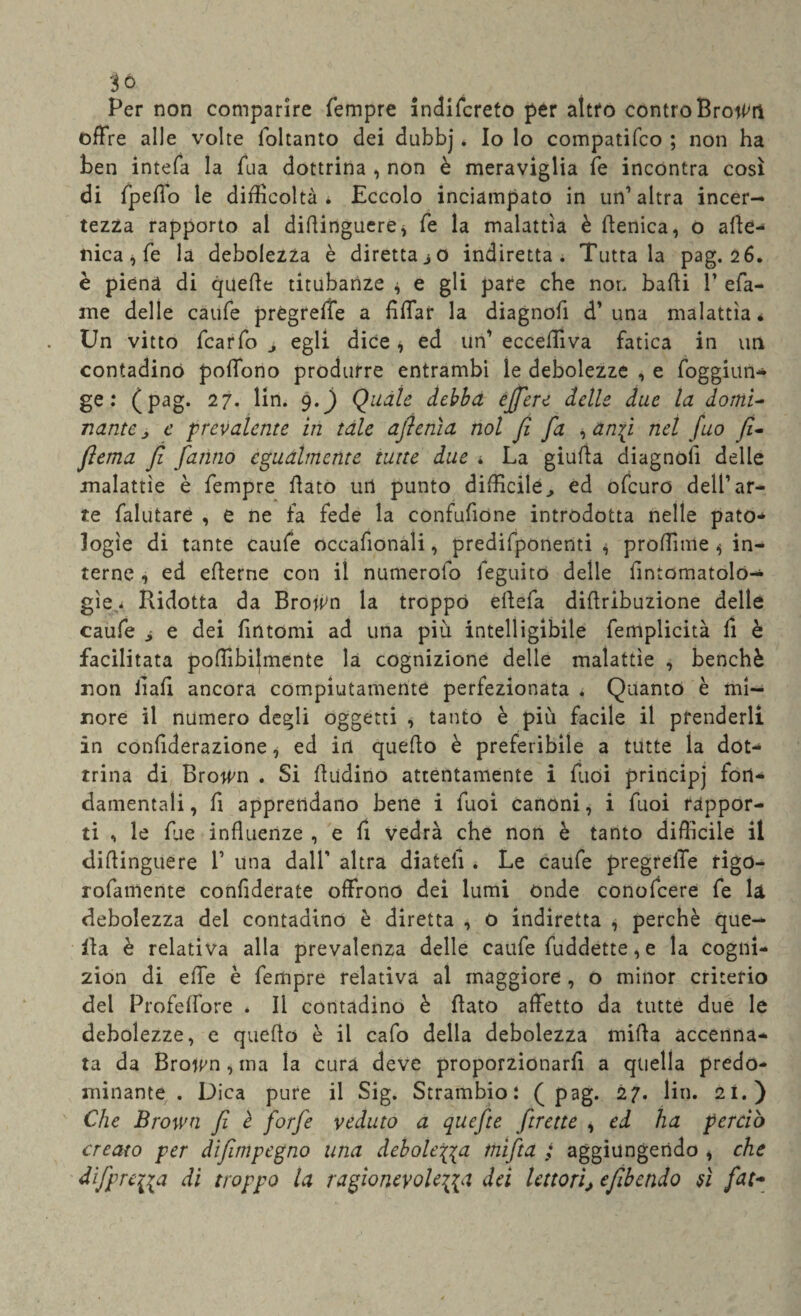 3ó Per non comparire Tempre indifcreto per altro controBroti'O offre alle volte loltanto dei dubbj * Io lo compatifco ; non ha ben intefa la Tua dottrina , non è meraviglia Te incontra così di Tpeffo le difficoltà * Eccolo inciampato in un’altra incer¬ tezza rapporto al dillinguere* Te la malattìa è flenica, o alle- nica, Te la debolezza è diretta jO indiretta. Tuttala pag. 26. è piena di quefte titubanze * e gli pare che non bafti V efa- me delle caufe prégreffe a fìffar la diagnofi d’una malattìa é Un vitto TcarTo egli dice * ed un’ eccefìiva fatica in un contadino poffono produrre entrambi le debolezze , e Toggiun- ge : (pag. 27. lin. 9.) Quale debba ejfere delle due la domi- natite e prevalente in tale aftenìa noi fi fa , anfi nel fuo fi- fiema fi fanno egualmente tutte due * La giufta diagnoli delle malattìe è Tempre flato uri punto difficile, ed ofcuro dell’ar¬ te Talutare , e ne fa fede la confufione introdotta nelle pato¬ logìe di tante caufe occafionali, predifponenti , proffime ^ in¬ terne , ed eflerne con il numeroio feguito delle iintomatolo- gìe,< Ridotta da Brojtm la troppo eftefa diflribuzione delle caufe , e dei Tintomi ad una più intelligibile femplicità Ti è facilitata poffibilmente là cognizione delle malattìe , benché non liah ancora compiutamente perfezionata . Quanto è mi¬ nore il numero degli oggetti , tanto è più facile il prenderli in confiderazione, ed in quefio è preferibile a tutte la dot¬ trina di Rro^n . Si ùudino attentamente i Tuoi principj fon¬ damentali , fi apprendano bene i fuoi canoni, i fuoi rappor¬ ti , le Tue influenze , e fi vedrà che non è tanto difficile il diflinguere 1’ una dall’ altra diateli * Le caufe pregreffe rigo- rofamente confiderate offrono dei lumi onde conofcere fe la debolezza del contadino è diretta , o indiretta , perchè que¬ lla è relativa alla prevalenza delle caufe fuddette, e la cogni- zion di effe è Tempre relativa al maggiore, o minor criterio del Profeffore . Il contadino è flato affetto da tutte due le debolezze, e quello è il cafo della debolezza milìa accenna¬ ta da Broitm , ma la cura deve proporzionarh a quella predo¬ minante. Dica pure il Sig. Strambio : (pag. 27. lin. 21.) Che Brown fi è forfè veduto a quefte ftrette , ed ha perciò creato per difimpegno una debole\\a inìfta ; aggiungendo , che dìfprciia di troppo la ragioneyole{{a dei lettori, efibendo sì fiat*