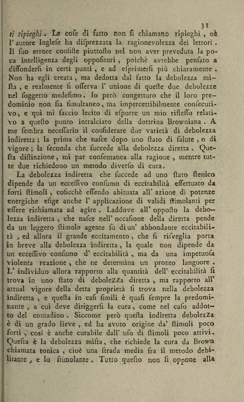 3* tì ripieghi * Le cofe di fatto non fi chiamano ripieghi , nè ì’ autore Inglefe ha difprezzata la ragionevolezza dei lettori . Il fuo errore confifte piuttofio nel non aver preveduta la po¬ ca intelligenza degli oppofitori , poiché avrebbe penfato a diffonderli in certi punti , e ad efprimerfì più chiaramente * Non ha egli creata , ma dedotta dal fatto la debolezza mi- fta , e realmente lì offerva ì’ unione di quelle due debolezze nel foggetto medefimo » Io però congetturo che il loro pre¬ dominio non fia fimultaneo, ma impercettibilmente confecuti- Yo, e qui mi faccio lecito di efporre un mio rìfiefio relati¬ vo a quello punto intralciato della dottrina Browniana . A. me fembra neceffario il confiderare due varietà di debolezza indiretta ; la prima che nalce dopo uno fiato di falute , o di Vigore ; la feconda che fuccede alla debolezza diretta » Que¬ lla difiinzione, mi par confentanea alla ragione , mentre tut¬ te due richiedono un metodo diverfo di cura. La debolezza indiretta che fuccede ad uno fiato fienico dipende da Un eccefiìvo confumo di eccitabilità effettuato da forti fiimoli >, colìcchè effendo abituata all* azione di potenze enèrgiche elìge anche ì’ applicazione di Validi {limolanti per federe richiamata ad agire . Laddove all* oppofio la debo¬ lezza indiretta , che nafce nell’ occafione della diretta pende da un leggero (limolo agente fu di un’ abbondante eccitabili¬ tà 3 ed allora il grande eccitamento , che fi rifveglia porta in breve alla debolezza indiretta , la quale non dipende da un eccefiìvo confumo d’ eccitabilità , ma da una impetuofa Violenta reazione ^ che ne determina un pronto languore • L individuo allora rapporto alla quantità dell’ eccitabilità fi trova in uno fiato di debolezza diretta % ma rapporto all’ attuai vigore della detta proprietà lì trova nella debolezza indiretta e quella in cafi fimili è quafi fempre la predomi¬ nante 3 a cui deve diriggerfi la cura, come nel cafo addot¬ to dei contadino . Siccome però quefia indiretta debolezza è di un grado lieve , ed ha avuto origine da’ (limoli poco forti , così è anche curabile dall’ ufo di fiimoli poco attivi. Quefia è la debolezza mifta, che richiede la cura da Brown chiamata tonica , cioè una firada media fra il metodo debi¬ litante ^ e lo ftimolante . Tutto quefio non fi oppone alla /