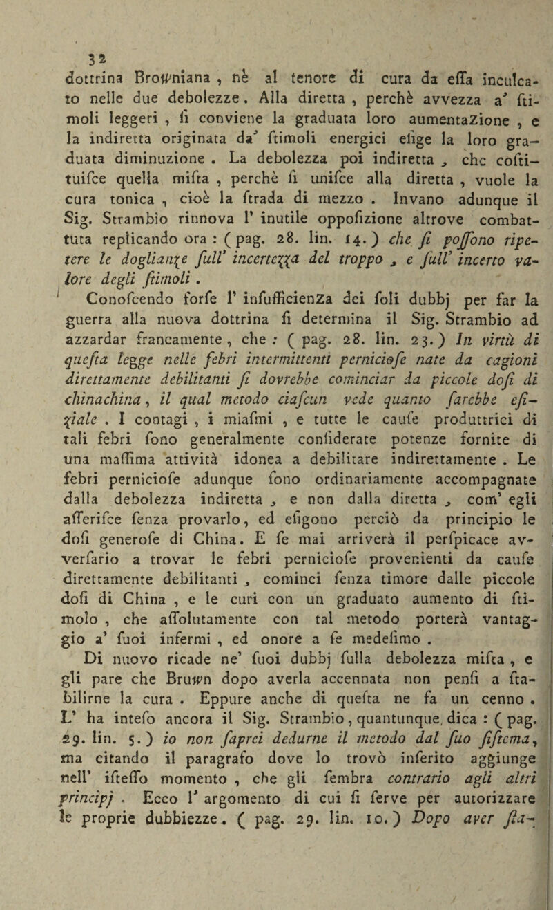 dottrina Browniana , nè al tenore di cura da effa inculca¬ to nelle due debolezze. Alla diretta , perchè avvezza a* fti- moli leggeri , lì conviene la graduata loro aumentazione , e la indiretta originata daJ ftimoli energici erige la loro gra¬ duata diminuzione . La debolezza poi indiretta ^ che cofti- tuifee quella mifta , perchè lì unifee alla diretta , vuole la cura tonica , cioè la ftrada di mezzo . Invano adunque il Sig. Strambio rinnova 1* inutile oppofizione altrove combat¬ tuta replicando ora :( pag. 28. lin. 14.) che fi poffono ripe¬ tere le doglianze full9 incertezza del troppo , e full9 incerto va¬ lore degli ftimoli . Conoscendo forfè 1* infufficienZa dei foli dubbj per far la guerra alla nuova dottrina fi determina il Sig. Strambio ad azzardar francamente, che; (pag. 28. lin. 23.) In virtù di quefta legge nelle febri intermittenti perniciofe nate da cagioni direttamente debilitanti fi dovrebbe cominciar da piccole dofi di chinachina, il qual metodo ciafcun vede quanto farebbe efi- fiale . I contagi , i miafmi , e tutte le caule produttrici di tali febri fono generalmente considerate potenze fornite di una madama attività idonea a debilitare indirettamente . Le febri perniciofe adunque fono ordinariamente accompagnate dalla debolezza indiretta e non dalla diretta ^ com’ egli afferifee fenza provarlo, ed elìgono perciò da principio le doli generofe di China. E fe mai arriverà il perlpicace av¬ versario a trovar le febri perniciofe provenienti da caufe direttamente debilitanti ,, cominci fenza timore dalle piccole doli di China , e le curi con un graduato aumento di Li¬ molo , che affollatamente con tal metodo porterà vantag¬ gio a’ fuoi infermi , cd onore a fe medelìmo . Di nuovo ricade ne’ fuoi dubbj fulla debolezza mifta , e gli pare che Bruwrn dopo averla accennata non penfi a fta- bilirne la cura . Eppure anche di quefta ne fa un cenno . L’ ha intefo ancora il Sig. Strambio, quantunque, dica : ( pag. 29. lin. $.) io non faprei dedurne il metodo dal fuo fftcmay ma citando il paragrafo dove lo trovò inferito aggiunge nell’ ifteffo momento , che gli fembra contrario agli altri principj . Ecco V argomento di cui fi ferve per autorizzare le proprie dubbiezze. ( pag. 29. lin. io.) Dopo aver fia-