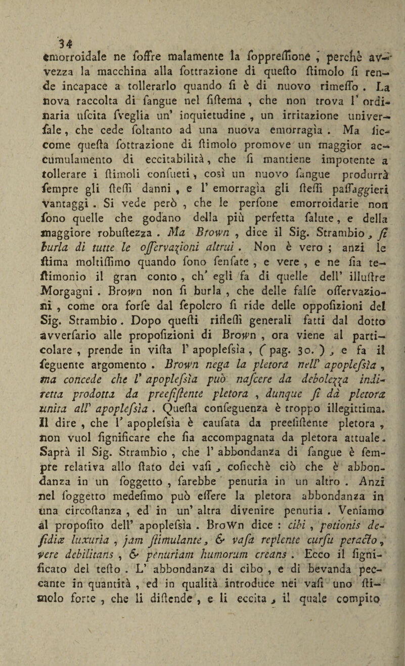 emorroidale ne foffre malamente la foppreflione ,* percKè a vi¬ vezza la macchina alla filtrazione di quello (limolo fi ren¬ de incapace a tollerarlo quando fi è di nuovo rimefio . La nova raccolta di l'angue nel fifiema , che non trova 1* ordi* naria ufeita fveglia un’ inquietudine , un irritazione univer— fiale, che cede foltanto ad una nuova emorragìa . Ma lìc- come quella fottrazione di dimoio promove un maggior ac¬ cumulamento di eccitabilità, che fi mantiene impotente a tollerare i (limoli confueti > così un nuovo fangue produrrà fiempre gli fiefii danni , e 1’ emorragìa gli (ledi palfaggieri Vantaggi . Si vede però , che le perfone emorroidarie non fono quelle che godano della più perfetta falute, e della maggiore robufiezza . Ma Brown , dice il Sig. Strambio, fi burla di tutte le offervafioni altrui . Non è vero ; anzi le flima moltilììmo quando fono fenfate , e vere , e ne ila te- flimonio il gran conto , eh* egli fa di quelle dell’ illudre Morgagni . Bro^n non fi burla , che delle falfe ofiervazio- ni , come ora forfè dal fepolcro fi ride delle oppolìziorti del Sig. Strambio. Dopo quelli rifieflì generali fatti dal dotto avverfario alle propolìzioni di Brown , ora viene al parti¬ colare , prende in villa V apoplefsla , ( pag. 30. ) , e fa il feguente argomento . Brown nega la pletora nell' apoplefsìa , ma concede che V apoplefsìa può nafeere da debole^a indi¬ retta prodotta da preefiflente pletora , dunque fi dà pletora unita alP apoplefsìa . Quella confeguenza è troppo illegittima. Il dire , che V apoplefsìa è caufata da preeiìfiente pletora y non vuol lignificare che fia accompagnata da pletora attuale. Saprà il Sig. Strambio , che 1’ abbondanza di fangue è fem- pre relativa allo fiato dei vafi coficchè ciò che è abbon¬ danza in un foggetto , farebbe penuria in un altro . Anzi nel foggetto medefimo può edere la pletora abbondanza in una circofianza , ed in un’ altra divenire penuria . Veniamo al propofito dell’ apoplefsìa . BroWn dice : cibi , potionis de- fidi te luxurìa , jam fiimulante, & vafa repiente curfu perselo ? vere debilitans , & penuriam humorum creans . Ecco il ligni¬ ficato dei tello . L’ abbondanza di cibo , e di bevanda pec¬ cante in quantità , ed in qualità introduce nei vafi uno (li¬ molo forte , che li dificnde , e li eccita , il quale compito