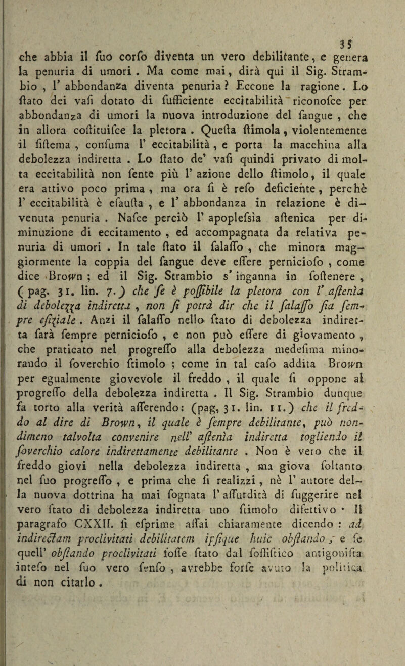 35 che abbia il Tuo corfo diventa un vero debilitante, e genera la penuria di umori. Ma come mai, dirà qui il Sig. Stram- bio , T abbondanza diventa penuria ? Eccone la ragione. Lo flato dei vali dotato di fafficiente eccitabilità riconofce per abbondanza di umori la nuova introduzione del fangue , che in allora cofiituifce la pletora . Quella (limola, violentemente il fifiema , confuma 1’ eccitabilità , e porta la macchina alla debolezza indiretta . Lo flato de’ vafi quindi privato di mol¬ ta eccitabilità non fente più 1’ azione dello dimoio, il quale era attivo poco prima, ma ora fi è refo deficiente, perchè L eccitabilità è efautla , e V abbondanza in relazione è di¬ venuta penuria . Nafce perciò 1’ apoplefsìa aflenica per di¬ minuzione di eccitamento , ed accompagnata da relativa pe¬ nuria di umori . In tale fiato il falaflo , che minora mag¬ giormente la coppia del fangue deve eflere perniciofo , come dice Browm ; ed il Sig. Strambio s’ inganna in fofienere , ( pag. 31. lin. 7.) che fe è poffibile la pletora con V a fieni a di debole^ indiretta , non fi potrà dir che il falajfo fia fem- pre cjhfiale . Anzi il falaflfo nella fiato di debolezza indiret¬ ta farà fempre perniciofo , e non può efiere di giovamento , che praticato nei progrefTo alla debolezza medefima mino¬ rando il foverchio ftimolo ; come in tal cafo addita Bro^n per egualmente giovevole il freddo , il quale fi oppone al progrefio della debolezza indiretta . Il Sig. Strambio dunque fa torto alla verità aderendo: (pag, 31. lin. 11.) che il fred¬ do al dire di Brown, il quale è fempre debilitante, può non¬ dimeno talvolta convenire nell’ ajlcnìa indiretta togliendo il foverchio calore indirettamente debilitante . Non è vero che il freddo giovi nella debolezza indiretta , ma giova foltanto nel fuo progreflo , e prima che fi realizzi , nè V autore del— L la nuova dottrina ha mai fognata 1’ afTurdità di fuggerire nel vero fiato di debolezza indiretta uno ftimolo difettivo • li paragrafo CXXIf. fi efprime aliai chiaramente dicendo : ad indireelam proclivitati debilitatcm ipfique huic obliando ; e fe quell’ objiando proclivitati folTe fiato dal fofiìfiico antigonifra intefo nel fuo vero fenfo , avrebbe forfè avuto la politica di non citarlo .