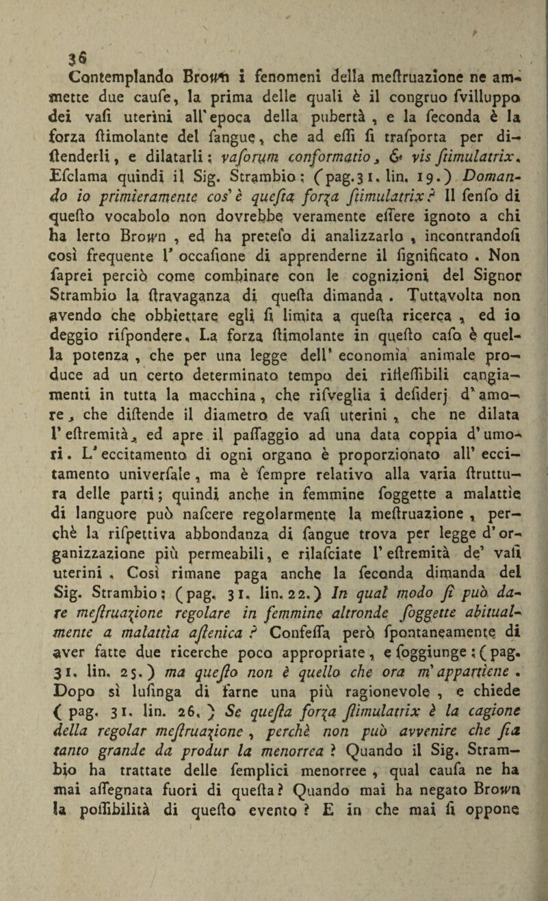 Contemplando Brow^i i fenomeni della mefruazione ne am¬ mette due caufe, la prima delle quali è il congruo fvilluppo dei vali uterini all'epoca della pubertà , e la feconda è la forza (limolante dei fangue, che ad etti fi trafporta per di¬ fenderli, e dilatarli; vaforum conformano> & visftimulatrix. Efclama quindi il Sig. Strambio; (pag.3 1, fin, 19.) Doman¬ do io primieramente cos' è quefta for%a ftimulatrix ? Il fenfo di quello vocabolo non dovrebbe veramente efiere ignoto a chi ha lerto Browm , ed ha pretefo di analizzarlo , incontrandoli così frequente V occafiane di apprenderne il lignificato . Non faprei perciò come combinare con le cognizioni del Signor Strambio la firavaganza di quella dimanda . Tuttavolta non svenda che obbiettare egli fi limita a quella ricerca y ed io deggio rifpondere, La forza (limolante in quello cafo è quel¬ la potenza , che per una legge dell’ economìa animale pro¬ duce ad un certo determinato tempo dei ritieflìbili cangia¬ menti in tutta la macchina, che rifveglia i defiderj d’ amo¬ re , che difende il diametro de vali uterini % che ne dilata l’efremitàj, ed apre il palleggio ad una data coppia d’umo¬ ri . L'eccitamento, di ogni organo è proporzionato all’ ecci¬ tamento univerfale , ma è fempre relativo alla varia (Iruttu- ra delle parti ; quindi anche in femmine foggette a malattìe di languore può nafcere regolarmente la mefruazione , per¬ chè la rifpettiva abbondanza di fangue trova per legge d’or¬ ganizzazione più permeabili, e rilafciate 1’ellremità de’ vati uterini , Così rimane paga anche la feconda dimanda del Sig. Strambio: (pag. 31. fin. 22,) In qual modo fi può- da¬ re mefruazione regolare in femmine altronde foggette abitual¬ mente a malattìa afenica ? Confelfa però fpontaneamente di aver fatte due ricerche poco appropriate, e foggiunge ; ( pag, 31, fin. 2$.) ma quefo non è quello che ora m'appartiene . Dopo sì lufinga di farne una più ragionevole , e chiede ( pag, 31. fin. 26, ) Se quefa forza flimulatrix è la cagione della regolar mefruazione , perchè non può avvenire che fa, tanto grande da produr la menorrea ? Quando il Sig, Stram— bio ha trattate delle femplici menorree , qual caufa ne ha mai aflegnata fuori di quefa? Quando mai ha negato Brown la potTibilità di quefo evento ? E in che mai fi oppone