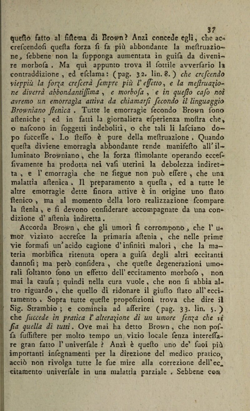 quefto fatto al fifiema di Bro^n ? Anzi concede egli, che ac* crefcendofi quella forza fi fa più abbondante la meflrua2Ìò~ ne., febbene non la fupponga aumentata in guifa da diveni¬ re morbofa . Ma qui appunto trova il fottile avverfario la contraddizione, ed efclamaì (pag. 32# lin. 8. ) che crcfcenlo vieppiù la for\a crefcerà fempre più V effetto, e la meflruafio- ne diverrà abbondantijjima > e morbofa , e in queflo cafo noi avremo un emorragìa attiva da chiamarfì fecondo il linguaggio Browniano fenica . Tutte le emorragìe fecondo Browm fono afteniche ; ed in fatti la giornaliera efperienza mollra che* o nafcono in foggetti indeboliti, o che tali li lafciano do¬ po fuCcefle * Lo (leffo è pure della meftruazione * Quando quella diviene emorragìa abbondante rende manifeflo alf il¬ luminato Browniano ■, che la forza (limolante operando eccef- fivamente ha prodotta nei Vali uterini la debolezza indiret¬ ta , e 1’ emorragìa che ne fiegue non può edere , che una malattìa aflenìca . Il preparamento a quella > ed a tutte le altre emorragìe dette finora attive è in origine uno (lato (lenico , ma al momento della loro realizzazione fcompare la (lenta * e fi devono confiderai accompagnate da una con* dizione d’ aflenìa indiretta. Accorda Brown , che gli umori fi corrompono 3 che 1* u- mor viziato accrefce la primaria aflenìa , che nelle prime Vie formali un* acido cagione d’infiniti malori * che la ma¬ teria morbifica ritenuta opera a guifa degli altri eccitanti dannofi ; ma però confiderà , che quelle degenerazioni umo¬ rali foltànto fono un effetto dell’ eccitamento morbofo * non mai la Caufa ; quindi nella cura vuole , che non fi abbia al¬ tro riguardo , che quello di ridonare il giudo (lato all’ ecci¬ tamento » Sopra tutte quelle propòfizioni trova che dire il Sig. Strambi© ; e comincia ad afferire (pag. 33. lin. 5.) che fuccede in pratica V alterazione di un umore fenica che vi fa quella di lutti. Ove mai ha detto Brown , che non pof- fa fufiiftere per molto tempo un vizio locale fenza ìntereffa- re gran fatto V univerfale ? Anzi è quello uno de’ fuoi più importanti infegnamenti per la direzione del medico pratico? acciò non rivolga tutte le fue mire alla correzione deirec. citamento univerfale in una malattìa parziale . Sebbene con