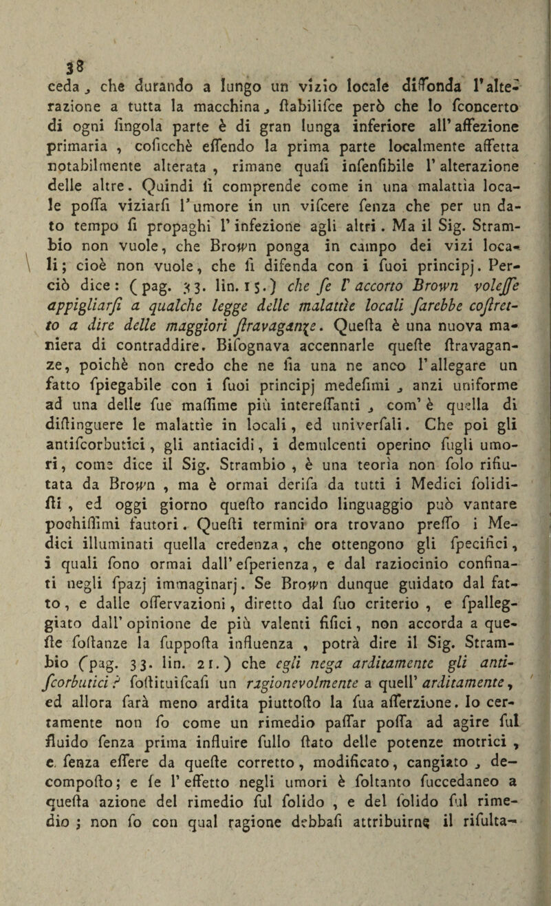 ceda ^ che durando a lungo un vizio locale diffonda l’alte¬ razione a tutta la macchina dabilifce però che lo fconcerto di ogni lingola parte è di gran lunga inferiore all’affezione primaria , coficchè eflendo la prima parte localmente affetta notabilmente alterata , rimane quali infenfibile l’alterazione delie altre. Quindi li comprende come in una malattìa loca¬ le polla viziarfi Tumore in un vifcere fenza che per un da¬ to tempo li propaghi T infezione agli altri. Ma il Sig. Stram- bio non vuole, che Brown ponga in campo dei vizi loca¬ li; cioè non vuole, che li difenda con i fuoi principj. Per¬ ciò dice: ( pag. 33. lin. i$.) che fe V accorto Brown volejfe appigliarfi a qualche legge delle malattìe locali farebbe cojìret- to a dire delle maggiori ftravagan\e. Quella è una nuova ma¬ niera di contraddire. Bifognava accennarle quede dravagan- ze, poiché non credo che ne ila una ne anco T allegare un fatto fpiegabile con i fuoi principj medefimi anzi uniforme ad una delle fue maflime più interelTanti com’ è quella di diflinguere le malattìe in locali, ed univerfali. Che poi gli antifcorbutici, gli antiacidi, i demulcenti operino fogli umo¬ ri, come dice il Sig. Strambio , è una teorìa non folo rifiu¬ tata da Bro^n , ma è ormai derifa da tutti i Medici folidi- fti , ed oggi giorno quefio rancido linguaggio può vantare pochiffimi fautori. Quelli termini ora trovano predo i Me¬ dici illuminati quella credenza, che ottengono gli fpecifici, i quali fono ormai dall’ efperienza, e dal raziocinio confina¬ ti negli fpazj immaginarj. Se Brown dunque guidato dal fat¬ to , e dalle offervazioni, diretto dal fuo criterio , e fpalleg- giato dalT opinione de più valenti filici, non accorda a que¬ lle foflanze la fuppofla influenza , potrà dire il Sig. Stram- bio (pag. 33. lin. 21.) che egli nega arditamente gli anti- fcorbutici ? fodituìfcali un ragionevolmente a quell’ arditamente y ed allora farà meno ardita piuttoflo la fua afferzione. Io cer¬ tamente non fo come un rimedio pafifar poffa ad agire fui fluido fenza prima influire fullo (lato delle potenze motrici * e. fenza elfere da quede corretto, modificato, cangiato de- compodo; e (e l’effetto negli umori è foltanto fuccedaneo a quella azione dei rimedio fui folido , e del lolido fui rime¬ dio ; non fo con qual ragione debbafi attribuirne il riCulta—