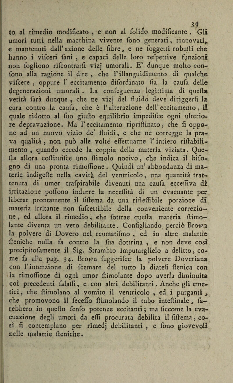 to al rimedio modificato , e non al folido modificante . Gli umori tutti nella macchina vivente fono generati, rinnovati* e mantenuti dall’azione delle fibre, e ne (oggetti robufti che hanno i vifceri (ani , e capaci delle loro refpettive funzioni non fogliono rifcontrarfi vizj umorali. E’ dunque molto con¬ fono alla ragione il dire , che l’illanguidimento di qualche vifcere , oppure 1’ eccitamento difordinato fia la caufa delle degenerazioni umorali . La conieguenza legittima di quella verità farà dunque , che ne vizj del fluido deve diriggerfi la cura contro la caufa, che è l’alterazione dell’eccitamento, il quale ridotto ai fuo giudo equilibrio impedilce ogni ulterio¬ re depravazione. Ma l’eccitamento riprilfinato, che fi oppo¬ ne ad un nuovo vizio de* fluidi, e che ne corregge la pra¬ va qualità, non può alle volte effettuarne V intiero ridabili- mento , quando eccede la coppia della materia viziata. Que¬ lla allora cofiituifce uno (limolo nocivo, che indica il bifo- gno di una pronta rimofiione. Quindi un’ abbondanza di ma¬ terie indigene nella cavità del ventricolo, una quantità trat¬ tenuta di umor trafpirabile divenuti una caufa ecceffiva di irritazione pofiono indurre la neceflìtà di un evacuante per liberar prontamente il fiftema da una rifleflìbile porzione di materia irritante non fufcettibile della conveniente correzio¬ ne , ed allora il rimedio, che fottrae quella materia (limo¬ lante diventa un vero debilitante. Configliando perciò Broivn la polvere di Dovero nel reumatifmo , ed in altre malattìe (leniche nulla fa contro la fua dottrina , e non deve così precipitofamente il Sig. Strambìo imputarglielo a delitto, co¬ me fa alla pag. 34. Brojvn fuggerifce la polvere Doveriana con l’intenzione di fcemare del tutto la diateli (fenica con la rimofiione di ogni umor (limolante dopo averla diminuita coi precedenti falaiìì, e con altri debilitanti. Anche gli eme¬ tici, che (limolano al vomito il ventricolo , ed i purganti ^ che promovono il fecefifo (limolando il tubo intellinaie , fa¬ rebbero in quello fenfo potenze eccitanti ; ma ficcome la eva¬ cuazione degli umori da elfi procurata debilita il fiftema, co¬ sì fi contemplano per rimedj debilitanti , e fono giovevoli nelle malattìe (leniche.
