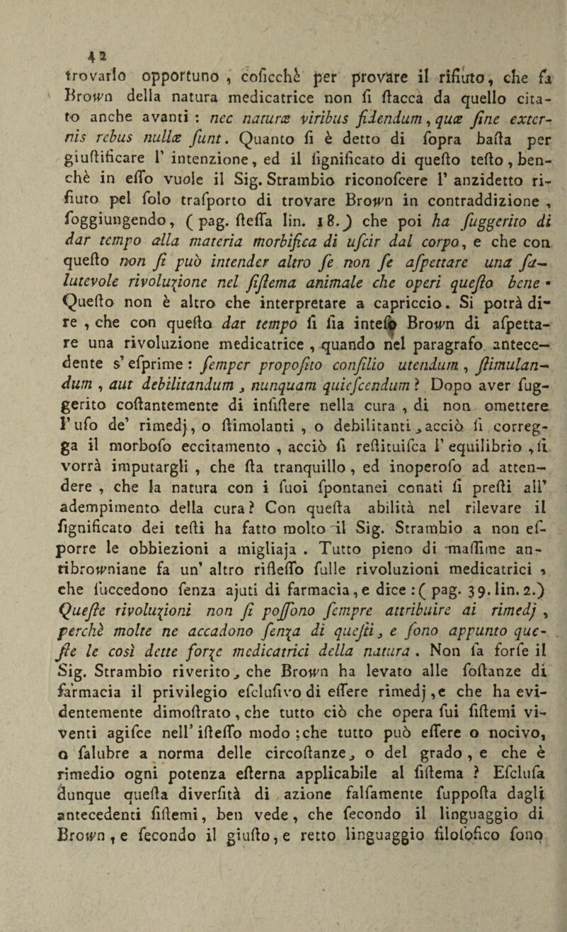 trovarlo opportuno , coficchè per provare il rifiuto, che fa Brotf'n della natura medicatrice non fi fiacca da quello cita¬ to anche avanti : nec natura viribus fidendum, qua fine exter- nis rebus nulla funt. Quanto fi è detto di fopra bafia per giufiificare 1’ intenzione, ed il lignificato di quefio tefio , ben¬ ché in elio vuole il Sig. Strambio riconofcere 1’ anzidetto ri¬ fiuto pel folo trafporto di trovare Brotf'n in contraddizione , foggiungendo, ( pag. fiefia lin. i8,^) che poi ha fuggerito di dar tempo alla materia morbìfica di ufeir dal corpo, e che con quefio non fi può intender altro fe non fe afpenar e una fa- lutevole rivoluzione nel fifiema animale che operi quefio bene • Quefio non è altro che interpretare a capriccio. Si potrà di¬ re , che con quefio dar tempo fi fia intefò Browm di afpetta- re una rivoluzione medicatrice , -quando nel paragrafo antece¬ dente s’efprime : femper propofito confilio utendum , flimulan- dum , aut debilitandum , nunquam quiefeendum ? Dopo aver fug¬ gerito cofiantemente di infifiere nella cura , di non omettere l’ufo de’ rimedio fiimolanti , o debilitanti .> acciò fi correg¬ ga il morbofo eccitamento , acciò fi refiituifea i’equilibrio , li vorrà imputargli , che fia tranquillo , ed inoperofo ad atten¬ dere , che la natura con i Tuoi fpontanei conati li prefii ali’ adempimento della cura? Con quefta abilità nel rilevare il fignificato dei tefii ha fatto molto di Sig. Strambio a non ef- porre le obbiezioni a migliaja . Tutto pieno di -malli me an- ribrottmiane fa un’ altro riflefio Tulle rivoluzioni medicataci * che luccedono fenza ajuti di farmacia, e dice: (pag. 3 9. lin. 2.) Quefie rivolufioni non fi pojfono fempre attribuire ai rimedj , perchè molte ne accadono fenia dì quefii, e fono appunto que¬ fie le così dette for^c mcdicatrici della natura . Non la forfè il Sig. Strambio riverito., che Brown ha levato alle fofianze di farmacia il privilegio efcl ulivo di efiere rimedj,e che ha evi¬ dentemente dimofirato, che tutto ciò che opera fui fifiemi vi¬ venti agifee nell’ ideilo modo ; che tutto può efiere o nocivo, o falubre a norma delle circofianze., o del grado, e che è rimedio ogni potenza efierna applicabile al fifiema ? Efclufa dunque quella diverfità di azione falfamente fuppofia dagli antecedenti fifiemi, ben vede, che fecondo il linguaggio di Brown t e fecondo il giufio,e retto linguaggio filolbfico fono