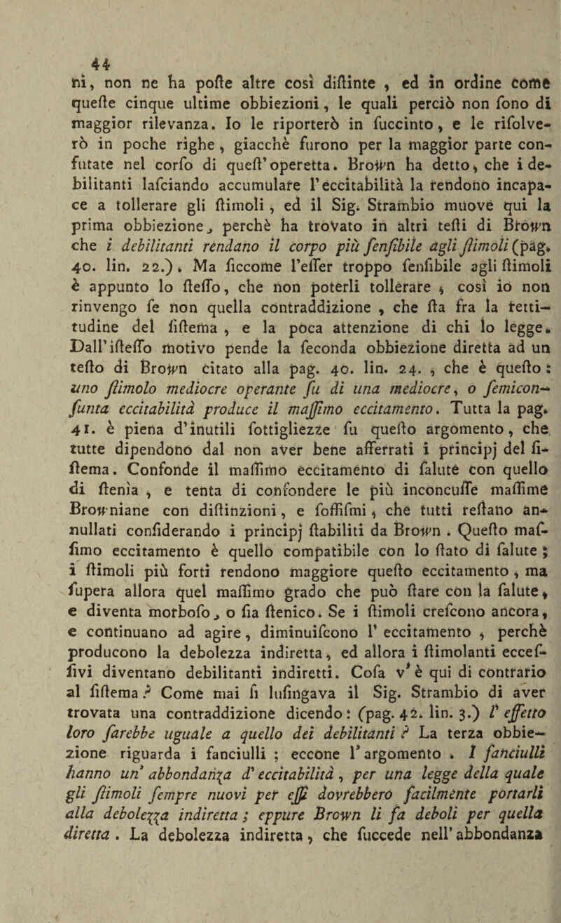 Tii, non ne ha porte altre così dirtinte , ed in ordine come querte cinque ultime obbiezioni, le quali perciò non fono di maggior rilevanza. Io le riporterò in fuccinto, e le rifolve- rò in poche righe , giacche furono per la maggior parte con¬ futate nel corfo di quell’operetta. Broivn ha detto , che i de¬ bilitanti lafciando accumulare l’eccitabilità la rendono incapa¬ ce a tollerare gli (limoli, ed il Sigi Strambio muove qui la prima obbiezione ^ perchè ha trovato in altri tefti di Btowm che i debilitanti rendano il corpo più fenfibiìe agli ftimoli (pag* 40. lin. 22.) * Ma ficcome l’efler troppo fenfibiìe agli (limoli è appunto lo (ledo, che non poterli tollerare , così io non rinvengo fe non quella contraddizione , che (la fra la tetti- tudine del iìrtema , e la poca attenzione di chi lo legge * Dall’irteffb motivo pende la feconda obbiezione diretta ad un terto di Browm citato alla pag. 40. lin. 24. , che è quello : uno fiimolo mediocre operante fu di una mediocre, o femicon- fuma eccitabilità produce il majfuno eccitamento. Tutta la pag* 41* è piena d’inutili fottigliezze fu quello argomento, che tutte dipendono dal non aver bene afferrati i principj del ff- flema. Confonde il maffìmo eccitaménto di faluté con quello di rtenìa , e tenta di confondere le più inconcuffé maffìme Brow niane con dillinzioni, e foffifmi , che tutti reffano an¬ nullati confiderando i principj riabiliti da Browm * Quello maf¬ fìmo eccitamento è quello compatibile con lo (lato di fallite ; i (limoli più forti rendono maggiore quello eccitamento , ma fupera allora quel maffìmo grado che può (lare con la falute, e diventa morbofo^ o fia ftenico. Se i (limoli crefcono ancora, e continuano ad agire, diminuifeono 1’ eccitamento , perchè producono la debolezza indiretta, ed allora i (limolanti ecceff* fìvi diventano debilitanti indiretti. Cofa v* è qui di contrario al fiffema ? Come mai fi lufmgava il Sig. Strambio di aver trovata una contraddizione dicendo i (pag. 42* lin. 3.) V effetto loro farebbe uguale a quello dei debilitanti ? La terza obbie¬ zione riguarda i fanciulli ; eccóne V argomento * ì fanciulli hanno uri abbondatila d'eccitabilità, per una legge della quale gli ftimoli fempre nuovi per ejft dovrebbero facilmente portarli alla debole^a indiretta ; eppure Brcwn li fa deboli per quella direna . La debolezza indiretta, che fuccede nell’ abbondanza