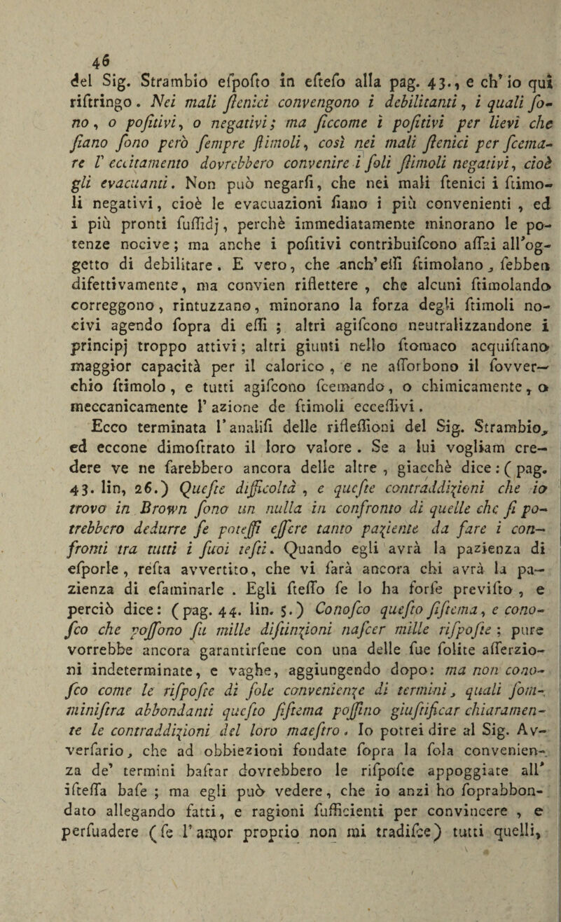 del Sig. Strambio eipofto in eftefo alla pag. 43., e ch’io qui riftringo. Nei mali ftalici convengono i debilitanti, i quali fo¬ no , o pofttivi, o negativi; ma ftccome ì pofitivi per lievi che ftano fono però fempre jlimoli, così nei mali fenici per fiand¬ re V eccitamento dovrebbero convenirc i foli ftitnoli negativi, cioè gli evacuami. Non può negarli, che nei mali ftenici i fumo- li negativi, cioè le evacuazioni liana i più convenienti , ed i più pronti fuffidj, perchè immediatamente minorano le po¬ tenze nocive ; ma anche i pofitivi contribuifcono affai all'og¬ getto di debilitare. E vero, che anch’efli ftimolano „ febbeti difettivamente, ma convien riflettere , che alcuni ftimolando correggono, rintuzzano, minorano la forza degli ftimoli no¬ civi agendo fopra di efli ; altri agifeono neutralizzandone i principj troppo attivi ; altri giunti nello ftomaco acquiftano maggior capacità per il calorico , e ne afforbono il fovver— chio ftimolo , e tutti agifeono feemando, o chimicamente T o meccanicamente T azione de ftimoli eccedivi. Ecco terminata l’anaiifi delle rifleflìoni del Sig. Strambio, ed eccone dimoftrato il loro valore . Se a lui vogliam cre¬ dere ve ne farebbero ancora delle altre , giacché dice : ( pag. 43. lin, 26.) Qucfte difficoltà , e quefte contraddizioni che io trovo in Brown fono un nulla in confronto di quelle che fi po¬ trebbero dedurre fi poteffì eft'cre tanto paziente da fare i con¬ fronti tra tutti i fuoi tefti. Quando egli avrà la pazienza di efporle , refta avvertito, che vi farà ancora chi avrà la pa¬ zienza di efaminarle . Egli fteffo fe lo ha forfè previfto , e perciò dice: (pag. 44. lin. 5.) Cono fio quefio ftficma, e cono- fio che vojfono fu mille di funzioni nafier mille rifpofte ; pure vorrebbe ancora garantitene con una delle fue folite afferzio- ni indeterminate, e vaghe, aggiungendo dopo: ma non cono- fio come le rifpofte di fole convenienze di termini, quali fom- miniftra abbondami quefio fifiana pojfino giufeificar chiaramen¬ te le contraddizioni del loro maeftro * Io potrei dire al Sig. Av- verfario, che ad obbiezioni fondate fopra la fola convenien¬ za de’ termini badar dovrebbero le rifpofte appoggiate ali* ifteffa bafe ; ma egli può vedere, che io anzi ho foprabbon- dato allegando fatti, e ragioni diffidenti per convincere , e perfuadere (fe l’aajor proprio non mi tradifee) tutti quelli.