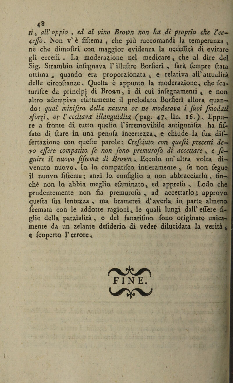 li, alloppio j ed al vino Brown non ha di proprio che tee-» ceffo. Non v’ è fiftema , che piu raccomandi la temperanza , nè che dimoftri con maggior evidenza la n eoe (Tua di evitare gli eccedi , La moderazione nei medicare, che al dire del Sig. Strambio ìnfegnava 1* illuftre Borfieri , farà Tempre ftata ottima.» quando era proporzionata * e relativa all’attualità delle circoftanze * Quelta è appunto la moderazione , che Tea*' turifee da principi di Bro^n % i di cui infegnamenti % e non altro adempiva coattamente, il prelodato BorTieri allora quan¬ do: qual: minifera della natura or ne moderava, i feuoi femodatì sforfi » or V eccitava illanguidita (pag. 47.. lin, 16.). Eppu¬ re a fronte di tutto, quefta i’irremovibile. antigooifta ha fif-* fato di ftare in una penofa incertezza* e chiude la Tua dif- fertazione con quefte parole; CrefciutO: con: quefei precetti de-* yo effere compatito fe non fono premurofa di accettare e fe-* guire il nuovo, fiftema di B.rown .. Eccolo un altra volta di¬ venuto nuovo,. Iq lo compatifco intieramente ,, le non fegue il nuovo fiTtema ì anzi lo. configlia a non abbracciarlo , fin¬ ché non lo abbia meglio efaminato* ed apprefa ^ Lodo che prudentemente non fia premurofo, r ad accettarlo > approva quefta Tua lentezza , ma bramerei d’ averla in parte almeno feemata con le addotte ragioni,, le quali lungi dall’effere fi-» glie della parzialità r e del fanatifmo fono originate unica** mente da un zelante defiderio di veder dilucidata la verità * c feoperto l’errore. FINE.