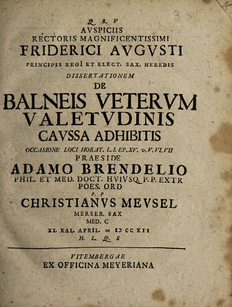 ' SL *■ * \ - ; AVSPICIIS RECTORIS MAGNIFICENTISSIMI FRIDERICI AVGVSTI PRINCIPIS regI et elect. sax. heredis DISSERTATIONEM DE BALNEIS VETER VM VALETVDINIS CAVSSA ADHIBITIS OCCASIONE LOCI HORAT. L.I.EP.XV. v.F.VI.VlI PRAESIDE ADAMO BRENDELIO PH1L. ET MED. DOCT. HVIVStt P. P. EXTR POES. ORD CHRISTIANVS MEVSEL MERSEB. SAX MED. C XI. KAL. APRIL. es 13 CC XII H. L. S VITEMBERGAE EX OFFICINA MEYERIANA